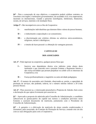 §4º - Para a consecução de seus objetivos, a cooperativa poderá celebrar contratos ou
convênios com órgãos e instituições governamentais, da sociedade civil, e/ou empresariais,
nacionais ou internacionais, visando a parcerias tecnológicas, intelectuais, financeiras,
sociais, de serviços, materiais e de instalação física.

Artigo 3º - São incompatíveis com os fins da Cooperativa:

     I–       manifestações individualistas que denotem falsos valores da pessoa humana;

     II –     o induzimento a especulação e ao consumismo;

     III –    a discriminação por critérios elitistas ou seletivos sócio-econômicos,
              religiosos, raciais e ideológicos;

     IV –     o intuito de lucro pessoal e a obtenção de vantagens pessoais.


                                         CAPITULO III

                                       DOS ASSOCIADOS


Art. 4º - Pode ingressar na cooperativa, qualquer pessoa física que:

     I–       Inscreva seus dependentes diretos e/ou indiretos como alunos desta
              instituição e que concorde com o presente Estatuto e Regimento Interno e
              não exerça atividades que possam prejudicar ou colidir com os interesses da
              Cooperativa; e/ou

     II –     Exerça profissionalmente o magistério ou outra atividade pedagógica.

Art. 5º - O numero de associados será ilimitado, observando-se, porém, a capacidade de
prestação de serviços, não podendo, todavia, ter o número mínimo inferior a 20 (vinte
pessoas físicas).

Art. 6º - Para associar-se, o interessado preencherá a Proposta de Adesão, bem como
a declaração de que optou livremente por associar-se.

§1º - Aprovada a proposta de admissão pelo Conselho de Administração, o candidato
subscreverá as quotas-partes do capital nos termos e condições previstos neste
Estatuto e assinará documento de matrícula, juntamente com o Presidente do
Conselho de Administração.

§2º - A garantia e a efetivação da matrícula do aluno estarão condicionadas à
assinatura, pelo associado, do Contrato de Prestação de Serviço, estando este em dia
com as suas obrigações para com a Cooperativa.


                                                                                        3
 