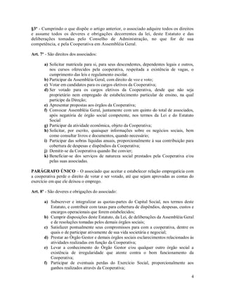§3º - Cumprindo o que dispõe o artigo anterior, o associado adquire todos os direitos
e assume todos os deveres e obrigações decorrentes da lei, deste Estatuto e das
deliberações tomadas pelo Conselho de Administração, no que for de sua
competência, e pela Cooperativa em Assembléia Geral.

Art. 7º - São direitos dos associados:

       a) Solicitar matrícula para si, para seus descendentes, dependentes legais e outros,
          nos cursos oferecidos pela cooperativa, respeitada a existência de vagas, o
          cumprimento das leis e regulamento escolar.
       b) Participar da Assembléia Geral, com direito de voz e voto;
       c) Votar em candidatos para os cargos eletivos da Cooperativa;
       d) Ser votado para os cargos eletivos da Cooperativa, desde que não seja
          proprietário nem empregado de estabelecimento particular de ensino, na qual
          participe da Direção;
       e) Apresentar propostas aos órgãos da Cooperativa;
       f) Convocar Assembléia Geral, juntamente com um quinto do total de associados,
          após negatória de órgão social competente, nos termos da Lei e do Estatuto
          Social
       g) Participar da atividade econômica, objeto da Cooperativa;
       h) Solicitar, por escrito, quaisquer informações sobre os negócios sociais, bem
          como consultar livros e documentos, quando necessário;
       i) Participar das sobras líquidas anuais, proporcionalmente à sua contribuição para
          cobertura de despesas e dispêndios da Cooperativa;
       j) Demitir-se da Cooperativa quando lhe convier;
       k) Beneficiar-se dos serviços de natureza social prestados pela Cooperativa e/ou
          pelas suas associadas.

PARÁGRAFO ÚNICO – O associado que aceitar e estabelecer relação empregatícia com
a cooperativa perde o direito de votar e ser votado, até que sejam aprovadas as contas do
exercício em que ele deixou o emprego.

Art. 8º - São deveres e obrigações do associado:

       a) Subscrever e integralizar as quotas-partes do Capital Social, nos termos deste
          Estatuto, e contribuir com taxas para cobertura de dispêndios, despesas, custos e
          encargos operacionais que forem estabelecidos;
       b) Cumprir disposições deste Estatuto, da Lei, de deliberações da Assembléia Geral
          e de resoluções tomadas pelos demais órgãos sociais;
       c) Satisfazer pontualmente seus compromissos para com a cooperativa, dentre os
          quais o de participar ativamente de sua vida societária e negocial;
       d) Prestar ao Órgão Gestor e demais órgãos sociais esclarecimentos relacionados às
          atividades realizadas em função da Cooperativa;
       e) Levar a conhecimento do Órgão Gestor e/ou qualquer outro órgão social a
          existência de irregularidade que atente contra o bom funcionamento da
          Cooperativa;
       f) Participar de eventuais perdas do Exercício Social, proporcionalmente aos
          ganhos realizados através da Cooperativa;
                                                                                         4
 