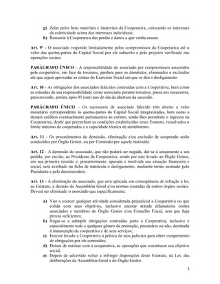 g) Zelar pelos bens materiais e imateriais da Cooperativa, colocando os interesses
          da coletividade acima dos interesses individuais;
       h) Ressarcir à Cooperativa das perdas e danos a que venha causar.

Art. 9º - O associado responde limitadamente pelos compromissos da Cooperativa até o
valor das quotas-partes do Capital Social por ele subscrito e pelo prejuízo verificado nas
operações sociais.

PARÁGRAFO ÚNICO – A responsabilidade do associado por compromissos assumidos
pela cooperativa, em face de terceiros, perdura para os demitidos, eliminados e excluídos
até que sejam aprovadas as contas do Exercício Social em que se deu o desligamento.

Art. 10 - As obrigações dos associados falecidos contraídas com a Cooperativa, bem como
as oriundas de sua responsabilidade como associado perante terceiros, passa aos sucessores,
prescrevendo, porém, após 01 (um) ano do dia da abertura da sucessão.

PARÁGRAFO ÚNICO – Os sucessores de associado falecido têm direito a valor
monetário correspondente às quotas-partes do Capital Social integralizadas, bem como a
demais créditos eventualmente pertencentes ao extinto, sendo-lhes permitido o ingresso na
Cooperativa, desde que preencham as condições estabelecidas neste Estatuto, ressalvados o
limite máximo de cooperados e a capacidade técnica de atendimento.

Art. 11 - Os procedimentos de demissão, eliminação e/ou exclusão de cooperado serão
conduzidos por Órgão Gestor, ou por Comissão por aquele instituída.

Art. 12 - A demissão do associado, que não poderá ser negada, dar-se-á unicamente a seu
pedido, por escrito, ao Presidente da Cooperativa, sendo por este levado ao Órgão Gestor,
em sua primeira reunião e, posteriormente, apurada e resolvida sua situação financeira e
social, será averbado na ficha de matricula o desligamento, mediante termo assinado pelo
Presidente e pelo demissionário.

Art. 13 - A eliminação do associado, que será aplicada em conseqüência de infração à lei,
ao Estatuto, a decisão da Assembléia Geral e/ou normas exaradas de outros órgãos sociais.
Deverá ser eliminado o associado que especificamente:

       a) Vier a exercer qualquer atividade considerada prejudicial a Cooperativa ou que
          colida com seus objetivos, inclusive encetar atitude difamatória contra
          associados e membros do Órgão Gestor e/ou Conselho Fiscal, sem que haja
          provas suficientes;
       b) Negar-se a adimplir obrigações contraídas junto a Cooperativa, inclusive e
          especialmente todo e qualquer gênero de prestação, pecuniária ou não, destinada
          à manutenção da cooperativa e de seus serviços;
       c) Houver levado a Cooperativa à prática de atos judiciais para obter cumprimento
          de obrigações por ele contraídas;
       d) Deixar de realizar com a cooperativa, as operações que constituem seu objetivo
          social;
       e) Depois de advertido voltar a infringir disposições deste Estatuto, da Lei, das
          deliberações da Assembléia Geral e do Órgão Gestor.
                                                                                         5
 