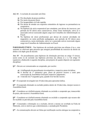 Art. 14 – A exclusão do associado será feita:

      a) Por dissolução da pessoa jurídica;
      b) Por morte da pessoa física;
      c) Por incapacidade civil não suprida;
      d) Por deixar de atender aos requisitos estatutários de ingresso ou permanência na
         cooperativa;
      e) Na hipótese de sócio responsável por estudante, por deixar de inscrever, por
         período de 02 (dois) anos consecutivos, aluno nesta instituição, salvo se o
         associado estiver exercendo algum cargo nos Conselhos de Administração ou
         Fiscal.
      f) Na hipótese de sócio profissional, por deixar de exercer atividades de
         magistério ou outra profissão pedagógica, por período de 02 (dois) anos
         consecutivos, nesta instituição, salvo se o associado estiver exercendo algum
         cargo nos Conselhos de Administração ou Fiscal.

PARÁGRAFO ÚNICO – Nas hipóteses de exclusão previstas nas alíneas d ou e, esta
somente se efetivará após processo que assegure possibilidade de exercício de direito de
defesa e de duplo grau de decisão.

Art. 15 – Os procedimentos para hipóteses de eliminação previstas no artigo 13 (treze),
assim como os de exclusão nas hipóteses previstas nas alíneas d, e e f do artigo 14
(quatorze), obedecerão à seguinte disciplina, sem prejuízo do quanto disposto em regimento
disciplinar:

§1º - Devem ser comunicados ao cooperado, por escrito:

      a) A deflagração do procedimento investigatório e respectivo prazo de defesa;
      b) A decisão de 1º (primeiro) grau, prazo de possível recurso e custo para
         convocação de Assembléia Geral para respectivo julgamento;
      c) A decisão de 2º (segundo) grau, quando tiver havido recurso.

§2º - O cooperado investigado tem 10 (dez) dias para apresentar defesa.

§3º - O cooperado eliminado ou excluído poderá, dentro de 10 (dez) dias, interpor recurso à
Assembléia Geral.

§4º - Considerar-se-á definitivamente eliminado ou excluído o cooperado que, transcorrido
do prazo, não recorrer à Assembléia Geral.

§5º - Considerar-se-á definitivamente eliminado ou excluído o cooperado cujo recurso não
for recebido ou provido pela Assembléia Geral.

§6º - Consumada a eliminação ou a exclusão, deverá a mesma ser averbada na Ficha de
Matricula, com os motivos que a determinaram, e assinada pelo Presidente.

§7º - As comunicações devem ser feitas por notificação escrita entregue na cooperativa
                                                                                         6
 