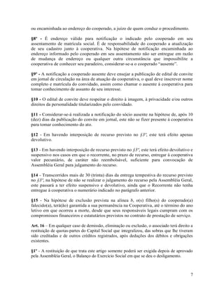 ou encaminhada ao endereço do cooperado, a juízo de quem conduz o procedimento.

§8º - É endereço válido para notificação o indicado pelo cooperado em seu
assentamento de matrícula social. É de responsabilidade do cooperado a atualização
de seu cadastro junto à cooperativa. Na hipótese de notificação encaminhada ao
endereço informado pelo cooperado em seu assentamento não ser entregue em razão
de mudança de endereço ou qualquer outra circunstância que impossibilite a
cooperativa de conhecer seu paradeiro, considerar-se-a o cooperado “ausente”.

§9º - A notificação a cooperado ausente deve ensejar a publicação de edital de convite
em jornal de circulação na área de atuação da cooperativa, o qual deve inscrever nome
completo e matrícula do convidado, assim como chamar o ausente à cooperativa para
tomar conhecimento de assunto de seu interesse.

§10 - O edital de convite deve respeitar o direito à imagem, à privacidade e/ou outros
direitos da personalidade titularizados pelo convidado.

§11 - Considerar-se-á realizada a notificação do sócio ausente na hipótese de, após 10
(dez) dias da publicação do convite em jornal, este não se fizer presente à cooperativa
para tomar conhecimento do ato.

§12 - Em havendo interposição de recurso previsto no §3º, este terá efeito apenas
devolutivo.

§13 - Em havendo interposição de recurso previsto no §3º, este terá efeito devolutivo e
suspensivo nos casos em que o recorrente, no prazo de recurso, entregar à cooperativa
valor pecuniário, de caráter não reembolsável, suficiente para convocação de
Assembléia Geral para julgamento do recurso.

§14 - Transcorridos mais de 30 (trinta) dias da entrega tempestiva do recurso previsto
no §3º, na hipótese de não se realizar o julgamento do recurso pela Assembléia Geral,
este passará a ter efeito suspensivo e devolutivo, ainda que o Recorrente não tenha
entregue à cooperativa o numerário indicado no parágrafo anterior.

§15 - Na hipótese de exclusão prevista na alínea b, o(s) filho(s) do cooperado(a)
falecido(a), terá(ão) garantida a sua permanência na Cooperativa, até o término do ano
letivo em que ocorreu a morte, desde que seus responsáveis legais cumpram com os
compromissos financeiros e estatutários previstos no contrato de prestação de serviço.

Art. 16 – Em qualquer caso de demissão, eliminação ou exclusão, o associado terá direito a
restituição de quotas-partes do Capital Social que integralizou, das sobras que lhe tiveram
sido creditadas e de outros créditos registrados, após deduções dos débitos e obrigações
existentes.

§1º - A restituição de que trata este artigo somente poderá ser exigida depois de aprovado
pela Assembléia Geral, o Balanço do Exercício Social em que se deu o desligamento.



                                                                                         7
 