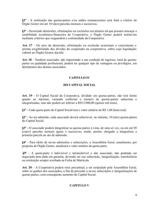 §2º - A restituição das quotas-partes e/ou saldos remanescentes será feita a critério do
Órgão Gestor em até 10 (dez) parcelas mensais e sucessivas.

§3º - Ocorrendo demissões, eliminações ou exclusões em número tal que possam ameaçar a
estabilidade econômico-financeira da Cooperativa, o Órgão Gestor poderá restituí-las
mediante critérios que resguardem a continuidade da Cooperativa.

Art. 17 – Os atos de demissão, eliminação ou exclusão acarretam o vencimento e
pronta exigibilidade das dívidas do cooperado na cooperativa, sobre cuja liquidação
caberá ao Órgão Gestor decidir.

Art. 18 – Nenhum associado, não importando a sua condição de ingresso, total de quotas-
partes ou qualidade profissional, poderá ter qualquer tipo de vantagens ou privilégios, em
detrimentos dos demais associados.


                                      CAPITULO IV

                                 DO CAPITAL SOCIAL


Art. 19 - O Capital Social da Cooperativa, dividido em quotas-partes, não terá limite
quanto ao máximo, variando conforme o numero de quotas-partes subscritas e
integralizadas, mas não poderá ser inferior a R$15.000,00 (quinze mil reais).

§1º - Cada quota-parte do Capital Social terá o valor unitário de R$ 1,00 (hum real).

§2º - Ao ser admitido, cada associado deverá subscrever, no mínimo, 10 (dez) quotas-partes
do Capital Social.

§3º - O associado poderá integralizar as quotas-partes à vista, de uma só vez, ou em até 05
(cinco) parcelas mensais iguais e sucessivas, sendo, porém, obrigado a integralizar a
primeira parcela no ato de admissão.

§4º - Para efeito de novas admissões e subscrições, a Assembléia Geral, anualmente, por
proposta do Órgão Gestor, atualizará o valor unitário da quota-parte.

§5º - A quota-parte é indivisível e intransferível a não associado, não podendo ser
negociada nem dada em garantia, devendo ser sua subscrição, integralização, transferência
ou restituição sempre averbada na Ficha de Matricula.

Art. 20 – A Cooperativa poderá reter percentual, a ser estipulado pela Assembléia Geral,
sobre os ganhos dos associados, a fim de proceder a novas subscrições e integralizações de
quotas-partes, com conseqüente aumento do Capital Social.


                                      CAPITULO V


                                                                                         8
 