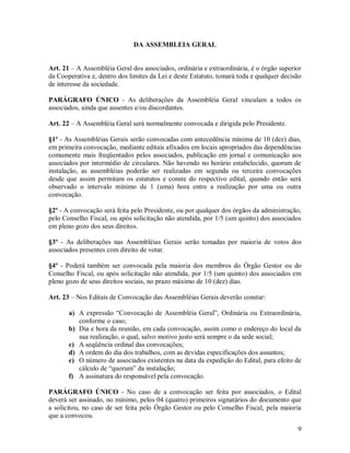 DA ASSEMBLEIA GERAL


Art. 21 – A Assembléia Geral dos associados, ordinária e extraordinária, é o órgão superior
da Cooperativa e, dentro dos limites da Lei e deste Estatuto, tomará toda e qualquer decisão
de interesse da sociedade.

PARÁGRAFO ÚNICO - As deliberações da Assembléia Geral vinculam a todos os
associados, ainda que ausentes e/ou discordantes.

Art. 22 – A Assembléia Geral será normalmente convocada e dirigida pelo Presidente.

§1º - As Assembléias Gerais serão convocadas com antecedência mínima de 10 (dez) dias,
em primeira convocação, mediante editais afixados em locais apropriados das dependências
comumente mais freqüentados pelos associados, publicação em jornal e comunicação aos
associados por intermédio de circulares. Não havendo no horário estabelecido, quorum de
instalação, as assembléias poderão ser realizadas em segunda ou terceira convocações
desde que assim permitam os estatutos e conste do respectivo edital, quando então será
observado o intervalo mínimo de 1 (uma) hora entre a realização por uma ou outra
convocação.

§2º - A convocação será feita pelo Presidente, ou por qualquer dos órgãos da administração,
pelo Conselho Fiscal, ou após solicitação não atendida, por 1/5 (um quinto) dos associados
em pleno gozo dos seus direitos.

§3º - As deliberações nas Assembléias Gerais serão tomadas por maioria de votos dos
associados presentes com direito de votar.

§4º - Poderá também ser convocada pela maioria dos membros do Órgão Gestor ou do
Conselho Fiscal, ou após solicitação não atendida, por 1/5 (um quinto) dos associados em
pleno gozo de seus direitos sociais, no prazo máximo de 10 (dez) dias.

Art. 23 – Nos Editais de Convocação das Assembléias Gerais deverão constar:

       a) A expressão “Convocação de Assembléia Geral”, Ordinária ou Extraordinária,
          conforme o caso;
       b) Dia e hora da reunião, em cada convocação, assim como o endereço do local da
          sua realização, o qual, salvo motivo justo será sempre o da sede social;
       c) A seqüência ordinal das convocações;
       d) A ordem do dia dos trabalhos, com as devidas especificações dos assuntos;
       e) O número de associados existentes na data da expedição do Edital, para efeito de
          cálculo de “quorum” da instalação;
       f) A assinatura do responsável pela convocação.

PARÁGRAFO ÚNICO - No caso de a convocação ser feita por associados, o Edital
deverá ser assinado, no mínimo, pelos 04 (quatro) primeiros signatários do documento que
a solicitou, no caso de ser feita pelo Órgão Gestor ou pelo Conselho Fiscal, pela maioria
que a convocou.
                                                                                          9
 
