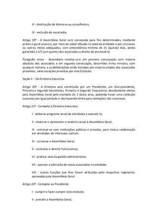 III - destituição de diretores ou conselheiros;

       IV - exclusão de associados.

Artigo 19º - A Assembleia Geral será convocada para fins determinados, mediante
prévio e geral anúncio, por meio de edital afixado na sede da entidade e por circulares
ou outros meios adequados, com antecedência mínima de 15 (quinze) dias, sendo
garantido a 1/5 (um quinto) dos associados o direito de promovê-la.

Parágrafo único - Assembleia instalar-se-á em primeira convocação com maioria
absoluta dos associados e em segunda convocação, decorridos trinta minutos, com
qualquer número, e as deliberações serão tomadas por maioria simples dos associados
presentes, salvo exceções previstas por este Estatuto.

Seção II – Da Diretoria Executiva

Artigo 20º - A Diretoria será constituída por um Presidente, um Vice-presidente,
Primeiro e Segundo Secretários, Primeiro e Segundo Tesoureiros, devidamente eleitos
pela Assembleia Geral pelo mandato de 2 (dois) anos, podendo haver uma reeleição
sucessiva por igual período e não havendo limite para reeleições não sucessivas.

Artigo 21º - Compete à Diretoria Executiva:

       I - elaborar programa anual de atividades e executá-lo;

       II - elaborar e apresentar o relatório anual à Assembleia Geral;

       III - entrosar-se com instituições públicas e privadas, para mútua colaboração
       em atividades de interesses comum;

       IV - convocar a Assembleia Geral;

       V - contratar e demitir funcionários;

       VI - praticar atos da gestão administrativa;

       VII - aprovar a admissão de novos associados na entidade;

       VIII - outras funções que lhes forem atribuídas pelo respectivo regimento,
       aprovadas pela Assembleia Geral.

Artigo 22º - Compete ao Presidente:

       I - cumprir e fazer cumprir este estatuto;

       II - presidir a Assembleia Geral;
 