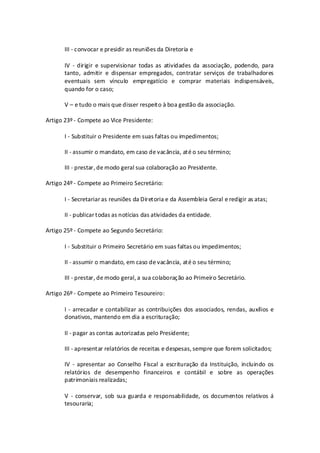 III - convocar e presidir as reuniões da Diretoria e

       IV - dirigir e supervisionar todas as atividades da associação, podendo, para
       tanto, admitir e dispensar empregados, contratar serviços de trabalhadores
       eventuais sem vínculo empregatício e comprar materiais indispensáveis,
       quando for o caso;

       V – e tudo o mais que disser respeito à boa gestão da associação.

Artigo 23º - Compete ao Vice Presidente:

       I - Substituir o Presidente em suas faltas ou impedimentos;

       II - assumir o mandato, em caso de vacância, até o seu término;

       III - prestar, de modo geral sua colaboração ao Presidente.

Artigo 24º - Compete ao Primeiro Secretário:

       I - Secretariar as reuniões da Diretoria e da Assembleia Geral e redigir as atas;

       II - publicar todas as notícias das atividades da entidade.

Artigo 25º - Compete ao Segundo Secretário:

       I - Substituir o Primeiro Secretário em suas faltas ou impedimentos;

       II - assumir o mandato, em caso de vacância, até o seu término;

       III - prestar, de modo geral, a sua colaboração ao Primeiro Secretário.

Artigo 26º - Compete ao Primeiro Tesoureiro:

       I - arrecadar e contabilizar as contribuições dos associados, rendas, auxílios e
       donativos, mantendo em dia a escrituração;

       II - pagar as contas autorizadas pelo Presidente;

       III - apresentar relatórios de receitas e despesas, sempre que forem solicitados;

       IV - apresentar ao Conselho Fiscal a escrituração da Instituição, incluindo os
       relatórios de desempenho financeiros e contábil e sobre as operações
       patrimoniais realizadas;

       V - conservar, sob sua guarda e responsabilidade, os documentos relativos á
       tesouraria;
 