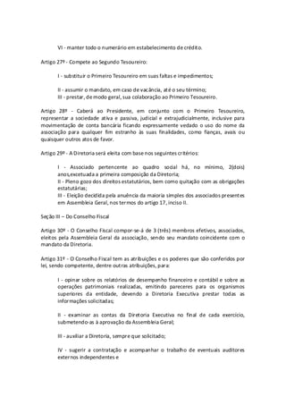 VI - manter todo o numerário em estabelecimento de crédito.

Artigo 27º - Compete ao Segundo Tesoureiro:

       I - substituir o Primeiro Tesoureiro em suas faltas e impedimentos;

       II - assumir o mandato, em caso de vacância, até o seu término;
       III - prestar, de modo geral, sua colaboração ao Primeiro Tesoureiro.

Artigo 28º - Caberá ao Presidente, em conjunto com o Primeiro Tesoureiro,
representar a sociedade ativa e passiva, judicial e extrajudicialmente, inclusive para
movimentação de conta bancária ficando expressamente vedado o uso do nome da
associação para qualquer fim estranho às suas finalidades, como fianças, avais ou
quaisquer outros atos de favor.

Artigo 29º - A Diretoria será eleita com base nos seguintes critérios:

       I - Associado pertencente ao quadro social há, no mínimo, 2(dois)
       anos,excetuada a primeira composição da Diretoria;
       II - Pleno gozo dos direitos estatutários, bem como quitação com as obrigações
       estatutárias;
       III - Eleição decidida pela anuência da maioria simples dos associados presentes
       em Assembleia Geral, nos termos do artigo 17, inciso II.

Seção III – Do Conselho Fiscal

Artigo 30º - O Conselho Fiscal compor-se-á de 3 (três) membros efetivos, associados,
eleitos pela Assembleia Geral da associação, sendo seu mandato coincidente com o
mandato da Diretoria.

Artigo 31º - O Conselho Fiscal tem as atribuições e os poderes que são conferidos por
lei, sendo competente, dentre outras atribuições, para:

       I - opinar sobre os relatórios de desempenho financeiro e contábil e sobre as
       operações patrimoniais realizadas, emitindo pareceres para os organismos
       superiores da entidade, devendo a Diretoria Executiva prestar todas as
       informações solicitadas;

       II - examinar as contas da Diretoria Executiva no final de cada exercício,
       submetendo-as à aprovação da Assembleia Geral;

       III - auxiliar a Diretoria, sempre que solicitado;

       IV - sugerir a contratação e acompanhar o trabalho de eventuais auditores
       externos independentes e
 