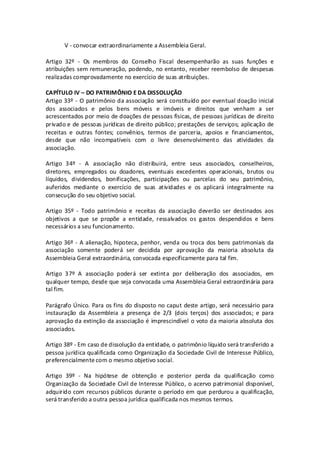 V - convocar extraordinariamente a Assembleia Geral.

Artigo 32º - Os membros do Conselho Fiscal desempenharão as suas funções e
atribuições sem remuneração, podendo, no entanto, receber reembolso de despesas
realizadas comprovadamente no exercício de suas atribuições.

CAPÍTULO IV – DO PATRIMÔNIO E DA DISSOLUÇÃO
Artigo 33º - O patrimônio da associação será constituído por eventual doação inicial
dos associados e pelos bens móveis e imóveis e direitos que venham a ser
acrescentados por meio de doações de pessoas físicas, de pessoas jurídicas de direito
privado e de pessoas jurídicas de direito público; prestações de serviços; aplicação de
receitas e outras fontes; convênios, termos de parceria, apoios e financiamentos,
desde que não incompatíveis com o livre desenvolvimento das atividades da
associação.

Artigo 34º - A associação não distribuirá, entre seus associados, conselheiros,
diretores, empregados ou doadores, eventuais excedentes operacionais, brutos ou
líquidos, dividendos, bonificações, participações ou parcelas do seu patrimônio,
auferidos mediante o exercício de suas atividades e os aplicará integralmente na
consecução do seu objetivo social.

Artigo 35º - Todo patrimônio e receitas da associação deverão ser destinados aos
objetivos a que se propõe a entidade, ressalvados os gastos despendidos e bens
necessários a seu funcionamento.

Artigo 36º - A alienação, hipoteca, penhor, venda ou troca dos bens patrimoniais da
associação somente poderá ser decidida por aprovação da maioria absoluta da
Assembleia Geral extraordinária, convocada especificamente para tal fim.

Artigo 37º A associação poderá ser extinta por deliberação dos associados, em
qualquer tempo, desde que seja convocada uma Assembleia Geral extraordinária para
tal fim.

Parágrafo Único. Para os fins do disposto no caput deste artigo, será necessário para
instauração da Assembleia a presença de 2/3 (dois terços) dos associados; e para
aprovação da extinção da associação é imprescindível o voto da maioria absoluta dos
associados.

Artigo 38º - Em caso de dissolução da entidade, o patrimônio líquido será transferido a
pessoa jurídica qualificada como Organização da Sociedade Civil de Interesse Público,
preferencialmente com o mesmo objetivo social.

Artigo 39º - Na hipótese de obtenção e posterior perda da qualificação como
Organização da Sociedade Civil de Interesse Público, o acervo patrimonial disponível,
adquirido com recursos públicos durante o período em que perdurou a qualificação,
será transferido a outra pessoa jurídica qualificada nos mesmos termos.
 