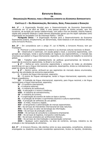 ESTATUTO SOCIAL
DA
ORGANIZAÇÃO MUNDIAL PARA O DESENVOLVIMENTO DA ECONOMIA ESPERANTISTA
CAPÍTULO I – DA DENOMINAÇÃO, NATUREZA, SEDE, FINALIDADES E DURAÇÃO
Art. 1° – A Organização Mundial para o Desenvolvimento da Economia Esperantista,
constituída em 12 de abril de 2008, é uma pessoa jurídica de direito privado, sem fins
lucrativos, de duração por tempo indeterminado, com sede e foro em Brasília, Distrito Federal,
regida pelo presente Estatuto e pelas demais disposições gerais que lhe sejam aplicadas como
Organização da Sociedade Civil de Interesse Público – OSCIP.
Parágrafo Único – A Organização Mundial para o Desenvolvimento da Economia
Esperantista poderá, simplesmente, ser denominada, neste Estatuto e em documentos oficiais,
como INTRAESPO MUNDIAL.
Art. 2° – Em consonância com o artigo 3°, Lei 9.790/99, a INTRAESPO MUNDIAL tem por
finalidades:
I - Promover a cultura brasileira no exterior e as diversas culturas nacionais no Brasil;
II – Desenvolver e estimular, em escala global e local, a economia esperantista, com
geração de empregos, renda e oportunidades de negócios aos esperantófonos, e inserção das
empresas que adotem a língua internacional, esperanto, como idioma de trabalho na economia
global;
III – Trabalhar pelo estabelecimento de políticas governamentais de fomento à
expansão da economia esperantista, no Brasil e no mundo.
§ 1° – Define-se como economia esperantista o conjunto de todas as atividades
econômicas em que a língua internacional, esperanto, desempenhe, direta ou indiretamente, o
papel de idioma de trabalho.
§ 2° – Dentre outros, atribuem-se aos segmentos de mercado abaixo enumerados,
algumas das atividades da economia esperantista:
I – O ensino da língua internacional, esperanto;
II – O ensino de línguas estrangeiras, tendo a língua internacional, esperanto, como
língua propedêutica;
III – A tradução da língua internacional, esperanto, para língua nacional, e de língua
nacional para a língua internacional, esperanto;
IV – O comércio internacional;
V – A indústria editorial;
VI – A indústria do audiovisual;
VII – A educação e o ensino à distância;
VIII – A indústria do entretenimento;
IX – A indústria do turismo;
X – A organização de eventos de todos os tipos e portes;
XI – A produção de brindes e suprimentos alusivos à cultura esperantista;
XII – A produção de softwares de uso global;
XIII – A mídia, inclusive a digital;
XIV – O lançamento e administração de marcas esperantistas;
XV – Os serviços de intercâmbio internacional de toda natureza;
XVI – Os serviços no setor de tecnologia da informação;
XVII – Os serviços de produção cultural;
XVIII – Os serviços de consultoria e assessoria empresarial;
XIX – Os serviços de logística, transporte e distribuição;
XX – Os serviços prestados por profissionais liberais;
XXI – Os serviços de intermediação e representação comercial;
XXII – Qualquer outro segmento, na área do comércio, serviços, indústria ou da
produção e da manipulação de alimentos.
Art. 3° – A INTRAESPO MUNDIAL não distribui entre os seus associados, conselheiros, diretores,
empregados ou doadores eventuais excedentes operacionais, brutos ou líquidos, dividendos,
 