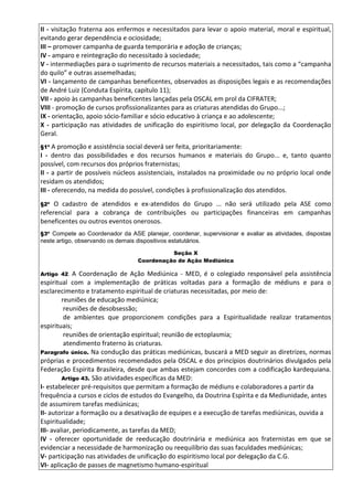 II - visitação fraterna aos enfermos e necessitados para levar o apoio material, moral e espiritual,
evitando gerar dependência e ociosidade;
III – promover campanha de guarda temporária e adoção de crianças;
IV - amparo e reintegração do necessitado à sociedade;
V - intermediações para o suprimento de recursos materiais a necessitados, tais como a “campanha
do quilo” e outras assemelhadas;
VI - lançamento de campanhas beneficentes, observados as disposições legais e as recomendações
de André Luiz (Conduta Espírita, capítulo 11);
VII - apoio às campanhas beneficentes lançadas pela OSCAL em prol da CIFRATER;
VIII - promoção de cursos profissionalizantes para as criaturas atendidas do Grupo...;
IX - orientação, apoio sócio-familiar e sócio educativo à criança e ao adolescente;
X - participação nas atividades de unificação do espiritismo local, por delegação da Coordenação
Geral.
§1º A promoção e assistência social deverá ser feita, prioritariamente:
I - dentro das possibilidades e dos recursos humanos e materiais do Grupo... e, tanto quanto
possível, com recursos dos próprios fraternistas;
II - a partir de possíveis núcleos assistenciais, instalados na proximidade ou no próprio local onde
residam os atendidos;
III - oferecendo, na medida do possível, condições à profissionalização dos atendidos.
§2º O cadastro de atendidos e ex-atendidos do Grupo ... não será utilizado pela ASE como
referencial para a cobrança de contribuições ou participações financeiras em campanhas
beneficentes ou outros eventos onerosos.
§3º Compete ao Coordenador da ASE planejar, coordenar, supervisionar e avaliar as atividades, dispostas
neste artigo, observando os demais dispositivos estatutários.
Seção X
Coordenação de Ação Mediúnica
Artigo 42. A Coordenação de Ação Mediúnica - MED, é o colegiado responsável pela assistência
espiritual com a implementação de práticas voltadas para a formação de médiuns e para o
esclarecimento e tratamento espiritual de criaturas necessitadas, por meio de:
reuniões de educação mediúnica;
reuniões de desobsessão;
de ambientes que proporcionem condições para a Espiritualidade realizar tratamentos
espirituais;
reuniões de orientação espiritual; reunião de ectoplasmia;
atendimento fraterno às criaturas.
Paragrafo único. Na condução das práticas mediúnicas, buscará a MED seguir as diretrizes, normas
próprias e procedimentos recomendados pela OSCAL e dos princípios doutrinários divulgados pela
Federação Espírita Brasileira, desde que ambas estejam concordes com a codificação kardequiana.
Artigo 43. São atividades específicas da MED:
I- estabelecer pré-requisitos que permitam a formação de médiuns e colaboradores a partir da
frequência a cursos e ciclos de estudos do Evangelho, da Doutrina Espírita e da Mediunidade, antes
de assumirem tarefas mediúnicas;
II- autorizar a formação ou a desativação de equipes e a execução de tarefas mediúnicas, ouvida a
Espiritualidade;
III- avaliar, periodicamente, as tarefas da MED;
IV - oferecer oportunidade de reeducação doutrinária e mediúnica aos fraternistas em que se
evidenciar a necessidade de harmonização ou reequilíbrio das suas faculdades mediúnicas;
V- participação nas atividades de unificação do espiritismo local por delegação da C.G.
VI- aplicação de passes de magnetismo humano-espiritual
 