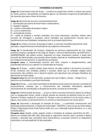 PATRIMÔNIO E DA RECEITA
Artigo 47. O patrimônio social do Grupo ... constituir-se-á pelos bens móveis e imóveis que possui
ou venha a possuir, não podendo, em hipótese alguma, ser oferecido em garantia de operações ou
de interesses que sejam a favor de terceiros.
Artigo 48. São fontes de recursos a receita proveniente de:
I - contribuições pecuniárias de fraternistas e colaboradores;
II - doações e legados;
III - auxílios e subvenções de qualquer origem;
IV – juros e rendimentos;
V - promoção de eventos;
VI - venda de produtos e serviços realizados, tais como artesanatos, utensílios, móveis, bens
oriundos de reciclagens e quaisquer outras atividades que proporcionem recursos para o
atendimento de suas finalidades, compatíveis com os princípios doutrinários;
Artigo 49. As rendas e recursos, de quaisquer origens, e eventuais resultados operacionais serão
aplicados, integralmente para manutenção de seus objetivos institucionais.
Artigo 50. O Coordenador de Finanças, integrante da estrutura organizacional da C.G, criada
conforme autoriza o parágrafo 2º do artigo 21, Seção II, Estrutura Administrativa, do CAPÍTULO IV -
ADMINISTRAÇÃO, não poderá manter, disponível em caixa, importância superior à fixada pelo
Conselho de Administração, para períodos determinados, devendo ser imediatamente depositadas,
em estabelecimento bancário, as importâncias excedentes.
Parágrafo único. A movimentação bancária será feita, conjunta e obrigatoriamente, pelo
Coordenador Geral ou seu suplente e o Coordenador de Finanças.
Artigo 51. O Grupo ... poderá receber ajuda externa, do poder público e de terceiros em geral e
firmar convênios com entidades públicas e privadas, desde que as condições exigidas pelos
convenentes não conflitem com a Doutrina Espírita nem desvirtuem dos princípios filosóficos do
Movimento da Fraternidade.
Parágrafo único. No caso de subvenções, qualquer que seja a origem, o Grupo ... obrigar-se-á a
aplicá-las nas finalidades a que forem destinadas.
Artigo 52. O Grupo ..., com vistas à prestação de Assistência Social, procurará exercitar o princípio da
autossuficiência, evitando que o funcionamento das atividades filantrópicas dependa
exclusivamente de contribuições ou doações de terceiros, inclusive de conveniados.
Artigo 53. A Administração do Grupo ..., no que se refere a assuntos financeiros, deverá se conduzir
com as salvaguardas morais, dando a devida atenção ao comando do Apóstolo Paulo em sua 1ª
Epístola a Timóteo, capítulo 6º, versículo 10: “Porque o amor ao dinheiro é raiz de muitos males: a
alguns, nessa cobiça, se desviaram da fé e a si mesmos se atormentaram com muitas dores”.
Artigo 54. Ocorrendo a dissolução ou extinção do Grupo ..., o patrimônio remanescente será
destinado preferencialmente, à Cidade da Fraternidade - CIFRATER, a outro Grupo da Fraternidade,
filiado à Organização Social Cristã Espírita André Luiz, ou à Federação Espírita Brasileira, ou a uma
entidade pública.
Paragrafo único: doação, venda, aluguel, cessão e comodato de qualquer patrimônio do GFE....
deverá ser avaliado pelo CRA, CAD, observando os regimentos internos sobre a questão e depois
avaliado e aprovado pela assembleia Geral Extraordinária, convocada conforme os dispositivos
estatutários, com aprovação de 2/3 dos associados.
CAPÍTULO VI
 