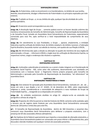 DISPOSIÇÕES GERAIS
Artigo 55. Os fraternistas, onde se encontrarem e os Coordenadores, no âmbito de suas tarefas,
deverão, exaustivamente, divulgar o Movimento da Fraternidade e os princípios esposados por este
estatuto.
Artigo 56. É vedado ao Grupo ..e, no seu âmbito de ação, qualquer tipo de atividade de cunho
político-partidário.
Artigo 57. O exercício social corresponderá ao ano civil;
Artigo 58. A dissolução legal do Grupo ... somente poderá ocorrer se houver decisão unânime dos
membros remanescentes do Conselho de Administração, Conselho de Representação da Assembleia
e do Conselho Fiscal, tomada em Assembleia Geral Extraordinária de Fraternistas, especialmente
convocada para esse fim, após verificar-se a total impossibilidade do cumprimento de seus
objetivos.
Artigo 59. Em atendimento às suas finalidades, o Grupo ... apoiará, amplamente, a entidade
federativa espírita unificada de âmbito local, de âmbito estadual e de âmbito nacional, a Federação
Espírita Brasileira, buscando manter sua adesão às mesmas, sem quebra de sua filiação à OSCAL.
Artigo 60. Até 30 (trinta) dias após a eleição ou alteração no quadro de membros de seus órgãos de
administração, o Grupo ... informará à OSCAL e órgão local de unificação do Movimento Espírita, os
respectivos nomes, cargos e endereços dos titulares e suplentes.
CAPÍTULO VII
DISPOSIÇÕES ESPECIAIS
Artigo 61. Instituições subordinadas já existentes ou a serem criadas integram-se à Coordenação de
Assistência Social Espírita - ASE, como setor não autônomo, desenvolvendo suas atividades em
consonância com o Estatuto Social e Regimento Interno próprio proposto pelo Conselho de
Administração e aprovado pelo Conselho de Representação da Assembleia, “ad referendum” da
assembleia Geral.
CAPÍTULO VIII
DISPOSIÇÕES TRANSITÓRIAS E FINAIS
Artigo 62. Este estatuto foi aprovado pela Assembleia Geral Extraordinária, realizada em ..de ..de ..,
tendo em vista o que dispõe a Lei nº. 10.825, 22 de dezembro de 2003, sobre organizações
religiosas e, ainda, considerando-se a necessidade de adequá-lo à nova realidade do Grupo da
Fraternidade Espírita..., revogando-se as disposições em contrário.
Artigo 63. As unidades assistenciais aludidas no artigo 61 adaptar-se-ão ao estatuído nos
parágrafos e alíneas do artigo 41.
Artigo 64. Propostas de reforma parcial ou total do Estatuto da OSCAL somente serão avaliadas após
o terceiro ano de registro deste Estatuto por uma Assembleia Geral Extraordinária convocada
dentro de 120 (cento e vinte) dias para este fim;
§1º. O Conselho de Representação da Assembleia, dentro de 360 (trezentos e sessenta) dias,
convocará nova Assembleia Geral Extraordinária para deliberar a proposta estatutária, com a
presença de 4/5 dos associados efetivos adimplentes.
§2º. Na hipótese de lei federal superveniente que imponha a necessidade de alteração estatutária, a
Assembleia Geral Extraordinária poderá ser convocada com prazo inferior a 40 (quarenta) dias, para
discussão e decisão imediata com qualquer número de associados presentes.
 
