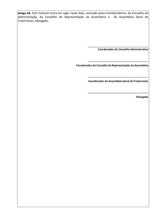 Artigo 65. Este Estatuto entra em vigor nesta data, assinado pelos Coordenadores: do Conselho de
Administração, do Conselho de Representação da Assembleia e da Assembleia Geral de
Fraternistas, Advogado.
______________________________________
Coordenador do Conselho Administrativo
______________________________________
Coordenador do Conselho de Representação da Assembleia
______________________________________
Coordenador da Assembleia Geral de Fraternistas
______________________________________
Advogado
 