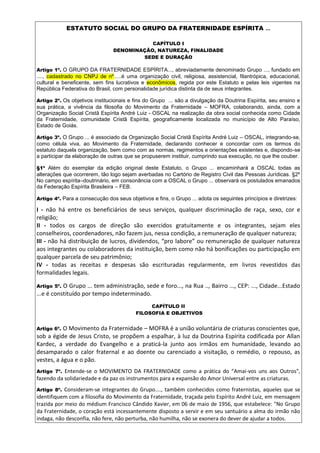 ESTATUTO SOCIAL DO GRUPO DA FRATERNIDADE ESPÍRITA ...
CAPÍTULO I
DENOMINAÇÃO, NATUREZA, FINALIDADE
SEDE E DURAÇÃO
Artigo 1º. O GRUPO DA FRATERNIDADE ESPÍRITA..., abreviadamente denominado Grupo ..., fundado em
...., cadastrado no CNPJ de nº.....é uma organização civil, religiosa, assistencial, filantrópica, educacional,
cultural e beneficente, sem fins lucrativos e econômicos, regida por este Estatuto e pelas leis vigentes na
República Federativa do Brasil, com personalidade jurídica distinta da de seus integrantes.
Artigo 2º. Os objetivos institucionais e fins do Grupo ... são a divulgação da Doutrina Espírita, seu ensino e
sua prática, a vivência da filosofia do Movimento da Fraternidade – MOFRA, colaborando, ainda, com a
Organização Social Cristã Espírita André Luiz - OSCAL na realização da obra social conhecida como Cidade
da Fraternidade, comunidade Cristã Espírita, geograficamente localizada no município de Alto Paraíso,
Estado de Goiás.
Artigo 3º. O Grupo ... é associado da Organização Social Cristã Espírita André Luiz – OSCAL, integrando-se,
como célula viva, ao Movimento da Fraternidade, declarando conhecer e concordar com os termos do
estatuto daquela organização, bem como com as normas, regimentos e orientações existentes e, dispondo-se
a participar da elaboração de outras que se propuserem instituir, cumprindo sua execução, no que lhe couber.
§1º Além do exemplar da edição original deste Estatuto, o Grupo ... encaminhará a OSCAL todas as
alterações que ocorrerem, tão logo sejam averbadas no Cartório de Registro Civil das Pessoas Jurídicas. §2º
No campo espírita–doutrinário, em consonância com a OSCAL o Grupo ... observará os postulados emanados
da Federação Espírita Brasileira – FEB.
Artigo 4º. Para a consecução dos seus objetivos e fins, o Grupo ... adota os seguintes princípios e diretrizes:
I - não há entre os beneficiários de seus serviços, qualquer discriminação de raça, sexo, cor e
religião;
II - todos os cargos de direção são exercidos gratuitamente e os integrantes, sejam eles
conselheiros, coordenadores, não fazem jus, nessa condição, a remuneração de qualquer natureza;
III - não há distribuição de lucros, dividendos, “pro labore” ou remuneração de qualquer natureza
aos integrantes ou colaboradores da instituição, bem como não há bonificações ou participação em
qualquer parcela de seu patrimônio;
IV - todas as receitas e despesas são escrituradas regularmente, em livros revestidos das
formalidades legais.
Artigo 5º. O Grupo ... tem administração, sede e foro..., na Rua .., Bairro ..., CEP: ..., Cidade...Estado
...e é constituído por tempo indeterminado.
CAPÍTULO II
FILOSOFIA E OBJETIVOS
Artigo 6º. O Movimento da Fraternidade – MOFRA é a união voluntária de criaturas conscientes que,
sob a égide de Jesus Cristo, se propõem a espalhar, à luz da Doutrina Espírita codificada por Allan
Kardec, a verdade do Evangelho e a praticá-la junto aos irmãos em humanidade, levando ao
desamparado o calor fraternal e ao doente ou carenciado a visitação, o remédio, o repouso, as
vestes, a água e o pão.
Artigo 7º. Entende-se o MOVIMENTO DA FRATERNIDADE como a prática do “Amai-vos uns aos Outros",
fazendo da solidariedade e da paz os instrumentos para a expansão do Amor Universal entre as criaturas.
Artigo 8º. Consideram-se integrantes do Grupo...., também conhecidos como fraternistas, aqueles que se
identifiquem com a filosofia do Movimento da Fraternidade, traçada pelo Espírito André Luiz, em mensagem
trazida por meio do médium Francisco Cândido Xavier, em 06 de maio de 1956, que estabelece: "No Grupo
da Fraternidade, o coração está incessantemente disposto a servir e em seu santuário a alma do irmão não
indaga, não desconfia, não fere, não perturba, não humilha, não se exonera do dever de ajudar a todos.
 