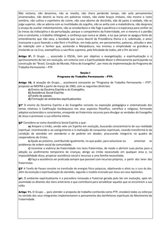 Não reclama, não desanima, não se revolta, não chora perdendo tempo, não asila pensamentos
envenenados, não destrói as horas em palestras inúteis, não exibe braços imóveis, não mostra o rosto
sombrio, não cultiva o espinheiro do ciúme, não cava abismo de discórdia, não dá pasto à vaidade, não se
julga superior, não se adorna com as inutilidades do orgulho, não se avilta com a maledicência, não despreza
o ensejo de auxiliar indistintamente, não se ensoberbece e não foge à paciência e à esperança para confiar-se
às trevas da indisciplina e da perturbação; porque o companheiro da fraternidade, em si mesmo é o perdão
vivo e constante, o trabalho infatigável, a confiança que nunca se abate, a luz que jamais se apaga,a fonte do
entendimento que não seca, a bondade que nunca descrê da Providência Divina e é, sobretudo, o amor
incessante e puro fazendo a vida florir e frutificar, em toda parte, em pensamentos, palavras, atitudes e atos
de redenção com o Senhor que, aceitando a Manjedoura, nos ensinou a simplicidade na grandeza e,
imolando-se na Cruz, exemplificou o sacrifício supremo, pela felicidade de todos, até o fim da luta".
Artigo 9º. O Grupo ..., associado à OSCAL, tem por objetivo a evangelização, a espiritualização e o
aprimoramento do Ser em evolução, em sintonia com a Espiritualidade Maior e efetivamente participando na
construção do “Brasil, Coração do Mundo, Pátria do Evangelho”, por meio da implementação do Programa de
Trabalho Permanente – PTP.
Seção I
Programa de Trabalho Permanente – PTP.
Artigo 10. A atuação do Grupo.... acontecerá consoante ao "Programa de Trabalho Permanente – PTP”,
proposto ao MOFRA a partir de março de 1983, com as seguintes diretrizes:
a) Ensino da Doutrina Espírita e do Evangelho;
b) Assistência Social Espírita;
c)Tarefa de passes;
d) Formação de ambientes espiritualizantes.
§1º O ensino da Doutrina Espírita e do Evangelho consiste na exposição pedagógica e sistematizada dos
temas relativos à Codificação Kardequiana nos seus aspectos filosófico, científico e religioso, formando
adeptos esclarecidos e conscientes, ensejando ao fraternista recursos para divulgar as verdades do Evangelho
de Jesus e promover a sua reforma íntima.
§2º Considera-se como Assistência Social Espírita a que:
a) Ampare o irmão, vendo nele um Espírito em evolução, buscando conscientizá-lo de sua realidade
espiritual, incentivando-o ao soerguimento e à realização de conquistas espirituais, visando transformá-lo da
condição de atendido em atendente e de pedinte em doador, procurando integrá-lo no quadro de
cooperadores do Cristo;
b) Ajude ao próximo, contribuindo igualmente, no que puder, para solucionar ou amenizar os
problemas de ordem social da comunidade;
c) Incentive a vivência da fraternidade nos lares fraternistas, de modo a abrirem suas portas para a
adoção ou acolhimento temporário de crianças; abrigo ao irmão necessitado em qualquer área e, na
impossibilidade disso, propiciar assistência social e recursos a uma família necessitada;
d) Faça a assistência ser praticada sempre que possível com recursos próprios, a partir dos lares dos
fraternistas.
§3º A Tarefa de Passes consiste na transfusão de energias físico psíquicas, objetivando o alívio ou a cura da dor,
além da evolução e espiritualização do atendido, segundo o modelo ensinado por Jesus aos seus Apóstolos.
§4º. O ambiente espiritualizante é a psicosfera renovada e fraternal gerada pelo Ser em evolução, após ter
assimilado os ditames dos itens anteriores e que contribuirá para sensibilizar aqueles que se encontrem a sua
volta.
Artigo 11. O Grupo ... para atender a proposta de trabalho conhecida como PTP, envidará todos os esforços
no sentido dos seus integrantes implementarem o pensamento dos benfeitores espirituais do Movimento da
Fraternidade.
 