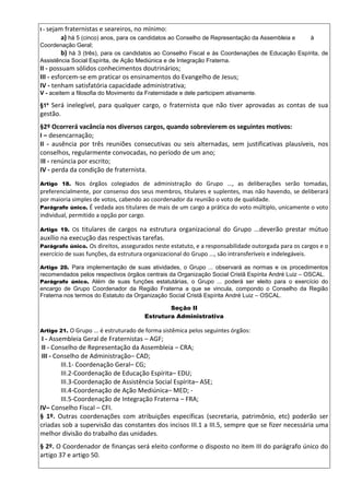 I - sejam fraternistas e seareiros, no mínimo:
a) há 5 (cinco) anos, para os candidatos ao Conselho de Representação da Assembleia e à
Coordenação Geral;
b) há 3 (três), para os candidatos ao Conselho Fiscal e às Coordenações de Educação Espírita, de
Assistência Social Espírita, de Ação Mediúnica e de Integração Fraterna.
II - possuam sólidos conhecimentos doutrinários;
III - esforcem-se em praticar os ensinamentos do Evangelho de Jesus;
IV - tenham satisfatória capacidade administrativa;
V - aceitem a filosofia do Movimento da Fraternidade e dele participem ativamente.
§1º Será inelegível, para qualquer cargo, o fraternista que não tiver aprovadas as contas de sua
gestão.
§2º Ocorrerá vacância nos diversos cargos, quando sobrevierem os seguintes motivos:
I – desencarnação;
II - ausência por três reuniões consecutivas ou seis alternadas, sem justificativas plausíveis, nos
conselhos, regularmente convocadas, no período de um ano;
III - renúncia por escrito;
IV - perda da condição de fraternista.
Artigo 18. Nos órgãos colegiados de administração do Grupo ..., as deliberações serão tomadas,
preferencialmente, por consenso dos seus membros, titulares e suplentes, mas não havendo, se deliberará
por maioria simples de votos, cabendo ao coordenador da reunião o voto de qualidade.
Parágrafo único. É vedada aos titulares de mais de um cargo a prática do voto múltiplo, unicamente o voto
individual, permitido a opção por cargo.
Artigo 19. Os titulares de cargos na estrutura organizacional do Grupo ...deverão prestar mútuo
auxílio na execução das respectivas tarefas.
Parágrafo único. Os direitos, assegurados neste estatuto, e a responsabilidade outorgada para os cargos e o
exercício de suas funções, da estrutura organizacional do Grupo ..., são intransferíveis e indelegáveis.
Artigo 20. Para implementação de suas atividades, o Grupo ... observará as normas e os procedimentos
recomendados pelos respectivos órgãos centrais da Organização Social Cristã Espírita André Luiz – OSCAL.
Parágrafo único. Além de suas funções estatutárias, o Grupo ... poderá ser eleito para o exercício do
encargo de Grupo Coordenador da Região Fraterna a que se vincula, compondo o Conselho da Região
Fraterna nos termos do Estatuto da Organização Social Cristã Espírita André Luiz – OSCAL.
Seção II
Estrutura Administrativa
Artigo 21. O Grupo ... é estruturado de forma sistêmica pelos seguintes órgãos:
I - Assembleia Geral de Fraternistas – AGF;
II - Conselho de Representação da Assembleia – CRA;
III - Conselho de Administração– CAD;
III.1- Coordenação Geral– CG;
III.2-Coordenação de Educação Espírita– EDU;
III.3-Coordenação de Assistência Social Espírita– ASE;
III.4-Coordenação de Ação Mediúnica– MED; -
III.5-Coordenação de Integração Fraterna – FRA;
IV– Conselho Fiscal – CFI.
§ 1º. Outras coordenações com atribuições específicas (secretaria, patrimônio, etc) poderão ser
criadas sob a supervisão das constantes dos incisos III.1 a III.5, sempre que se fizer necessária uma
melhor divisão do trabalho das unidades.
§ 2º. O Coordenador de finanças será eleito conforme o disposto no item III do parágrafo único do
artigo 37 e artigo 50.
 