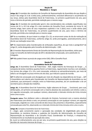 Seção III
Mandatos e Cargos
Artigo 22. O mandato dos membros do Conselho de Representação da Assembleia de que dispõe o
inciso II do artigo 21 é de 3 (três) anos, preferencialmente, renovável diferencial e anualmente no
seu terço, eleitos pela Assembleia Geral de Fraternistas, no primeiro quadrimestre do ano, para
início e término do período, permitida reeleição para o mesmo cargo.
Artigo 23. O mandato do coordenador geral e dos coordenadores das unidades especificadas nos
incisos de III.1 a III.5 do artigo 21 e dos membros do Conselho Fiscal, constante do inciso IV, do
mesmo artigo, bem como de seus respectivos suplentes é de 2 (dois) anos e serão eleitos pela
Assembleia Geral de Fraternistas, no primeiro quadrimestre do ano, para início e término do
período, permitida uma reeleição para o mesmo cargo.
§1º Se os mandatos, de que tratam os artigos 22 e 23, se encerrarem antes do dia de realização da
Assembleia Geral de Fraternistas, conforme artigo 23, serão prorrogados, automaticamente, até o
dia de sua realização nesse mês.
§2º Os responsáveis pelas Coordenações de atribuições específicas, de que trata o parágrafo1º do
artigo 21, serão designados pelo Conselho de Administração – CAD.
§3. O membro Representante Direto do Conselho de Representação da Assembleia, eleito para
cargo no Conselho de Administração do GFE e devidamente empossado, será substituído no
Colegiado.
§4º Não poderá haver acumulo de cargos entre CAD, CRA e Conselho fiscal.
Seção IV
Assembleia Geral de Fraternistas
Artigo 24. A Assembleia Geral de Fraternistas - AGF, órgão máximo da hierarquia do Grupo ..., é
composta de tantos membros quantos forem os fraternistas, regularmente inscritos e em atividade,
nos termos dos artigos 12 e 14 e será convocada, ordinária ou extraordinariamente, por meio de
edital a ser divulgado no prazo mínimo de oito dias, que indicará a pauta da reunião.
§1º O edital de convocação será divulgado por meio de afixação nas dependências do Grupo ....§2º
A Assembleia será aberta pelo Coordenador do Conselho de Representação da Assembleia ou seu
substituto, que promoverá a eleição, entre os fraternistas presentes, de um coordenador e de um
secretário para a direção dos trabalhos.
Artigo 25. A Assembleia Geral de Fraternistas, órgão soberano do Grupo ..., funcionará, para suas
deliberações, em primeira convocação com a maioria absoluta dos associados com direito a voto e,
em segunda convocação, com qualquer número, observando o intervalo mínimo de trinta minutos
entre uma e outra.
Parágrafo único. Para deliberar sobre a alteração do Estatuto, funcionará com a maioria absoluta
dos fraternistas com direito a voto, em primeira convocação ou com qualquer número, em segunda
convocação, exigindo-se o voto concorde de dois terços dos presentes à Assembleia, especialmente
convocada para este fim, observando-se o intervalo mínimo de trinta minutos entre uma e outra.
Artigo 26. Compete à Assembleia Geral de Fraternistas:
I - eleger, após conveniente exame e aprovação das condições de elegibilidade pela própria
Assembleia, os membros titulares e suplentes do Conselho de Administração, do Conselho de
Representação da Assembleia e do Conselho Fiscal, Coordenador de Finanças, e empossá-los,
imediatamente ao resultado da apuração dos votos;
II– reunir-se ordinariamente uma vez por ano, no primeiro quadrimestre do ano, para eleições ou
decisões de marcante interesse do Grupo ...;
 
