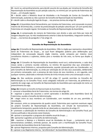 III - reunir-se, extraordinariamente, para decidir assunto de sua alçada, por iniciativa do Conselho de
Representação da Assembleia ou por petição subscrita, no mínimo por um quinto de fraternistas do
Grupo ..., em situação regular;
IV – decidir sobre o Relatório Anual de Atividades e da Prestação de Contas do Conselho de
Administração, acatando ou não o parecer do Conselho de Representação da Assembleia;
V – decidir sobre a dissolução legal do Grupo ... nos precisos termos do artigo 58.
Artigo 27. A Assembleia Geral Extraordinária, por iniciativa de fraternistas, será convocada no prazo
máximo de 30 (trinta) dias, a contar da protocolização da petição subscrita por 1/5 (um quinto) dos
fraternistas em situação regular, formulada ao Conselho de Representação da Assembleia.
Artigo 28. A comprovação do número de fraternistas com direito a voto será feita por meio de
listagem daqueles que, no mês imediatamente anterior à data da Assembleia, integrarem tarefas no
Grupo ..., nos termos do parágrafo 1.º do artigo 14.
Seção V
Conselho de Representação da Assembleia
Artigo 29. O Conselho de Representação da Assembleia- CRA é o órgão que representa a Assembleia
Geral de Fraternistas do Grupo..., ao qual ficam delegados poderes para deliberações que
independem da convocação daquele órgão máximo, sendo composto por máximo nove
conselheiros titulares e suplentes, eleitos para o mandato de três anos, na forma que dispõe o
artigo 21.
Artigo 30. O Conselho de Representação da Assembleia reunir-se-á, ordinariamente, a cada dois
meses sendo a primeira reunião ordinária, no mínimo 40 (quarenta) dias que antecedem a
Assembleia Geral Ordinária e, extraordinariamente, quando convocado pelo seu Coordenador, ou
pelo Conselho de Administração, ou ainda por solicitação de 2/3 dos seus associados, deliberando
em primeira convocação, com a presença de dois terços de seus membros, e, em segunda, com
qualquer número, observado o intervalo mínimo de trinta minutos entre uma convocação e outra.
Artigo 31. Nas vacâncias previstas no §2º do artigo 17, quando ocorridas no Conselho de
Administração ou no Conselho Fiscal, esses colegiados indicarão um fraternista, de preferência o
suplente do cargo vago, ao Conselho de Representação da Assembleia para aprovação do nome ao
preenchimento da vaga.
Artigo 32. Compete ao Conselho de Representação da Assembleia – CRA:
I - convocar a Assembleia Geral de Fraternistas, nos termos do artigo 24;
II - organizar a pauta dos assuntos a serem apreciados e decididos pela Assembleia Geral de
Fraternistas, ouvido o Conselho de Administração;
III - eleger entre os seus membros um Coordenador, com mandato de um ano, permitida a
recondução;
IV– convocar, entre os componentes do quadro social, fraternistas para suprirem eventuais vagas
do próprio Conselho de Representação da Assembleia, em virtude de licenciamento ou
impedimento temporário, quando terão de ser observados os requisitos do artigo 17;
V - promover a substituição de membros do Conselho de Administração e do Conselho Fiscal, por
motivo justificado e não previsto neste Estatuto;
VI - aprovar e acompanhar o programa de trabalho anual do Grupo ...;
VII - apresentar sugestões ao Conselho de Administração;
VIII - examinar o Balanço e o Relatório anual de Atividades do Grupo ..., juntamente com os
demonstrativos contábeis, emitindo parecer, de acordo com a manifestação do Conselho Fiscal,
para decisão da Assembleia Geral de Fraternistas;
IX - aprovar Regimentos Internos, propostos pelo Conselho de Administração;
X – aprovar o seu Regimento Interno, “ad referendum” da Assembleia Geral de Fraternistas.
 