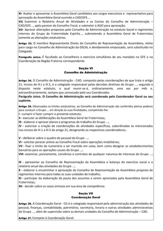 XI- Avaliar e apresentar à Assembleia Geral candidatos aos cargos executivos e representativo para
aprovação da Assembleia Geral ouvindo o CAD/GFE....
XII) Examinar o Relatório Anual de Atividades e as Contas do Conselho de Administração –
CAD/GFE..., após parecer do Conselho Fiscal, e submeter à AGO para aprovação;
XIII- Aprovar alterações propostas pelo Conselho de Administração no estatuto Social e regimentos
internos do Grupo da Fraternidade Espírita..., submetendo a Assembleia Geral de Fraternistas
somente as alterações estatutárias.
Artigo 33. O membro Representante Direto do Conselho de Representação da Assembleia, eleito
para cargo no Conselho de Administração da OSCAL e devidamente empossado, será substituído no
Colegiado.
Parágrafo único. É facultado ao Conselheiro o exercício simultâneo de seu mandato no GFE e na
Coordenação da Região Fraterna correspondente.
Seção VI
Conselho de Administração
Artigo 34. O Conselho de Administração - CAD, composto pelas coordenações de que trata o artigo
21, incisos de III.I a III.5, é o colegiado responsável pelas decisões diretivas do Grupo ..., segundo o
disposto neste estatuto, o qual reunir-se-á, ordinariamente, uma vez por mês e,
extraordinariamente, sempre que convocado pelo seu Coordenador.
Parágrafo único. O Conselho de Administração será coordenado pelo Coordenador Geral ou seu
suplente.
Artigo 35. Observados os limites estatutários, ao Conselho de Administração são conferidos plenos poderes
para conduzir o Grupo ... em direção às suas finalidades, competindo-lhe:
I - cumprir e fazer cumprir o presente estatuto;
II - executar as deliberações da Assembleia Geral de Fraternistas;
III - elaborar e aprovar planos e programas de trabalho do Grupo ...;
IV - autorizar a criação de coordenações de atividades específicas, subordinadas às mencionadas
nos incisos de III.1 a III.5 do artigo 21, designando os respectivos coordenadores;
V - deliberar sobre o quadro de pessoal do Grupo ...;
VI - solicitar parecer prévio ao Conselho Fiscal sobre operações imobiliárias;
VII - fixar o limite de numerário a ser mantido em caixa, bem como designar os estabelecimentos
bancários para as operações usuais do Grupo ...;
VIII- examinar, previamente, convênios e contratos de qualquer natureza de interesse do Grupo ...;
IX - apresentar ao Conselho de Representação da Assembleia o balanço do exercício social e o
relatório anual das atividades do Grupo ...;
X - elaborar e encaminhar à aprovação do Conselho de Representação da Assembleia proposta de
regimentos internos para todas as suas unidades de trabalho;
XI - participar da elaboração da pauta dos assuntos a serem apreciados pela Assembleia Geral de
Fraternistas;
XII - decidir sobre os casos omissos em sua área de competência.
Seção VII
Coordenação Geral
Artigo 36. A Coordenação Geral - CG é o colegiado responsável pela administração das atividades de
pessoal, finanças, contabilidade, patrimônio, secretaria, livraria e outras atividades administrativas
do Grupo ..., além de supervisão sobre as demais unidades do Conselho de Administração – CAD.
Artigo 37. Compete à Coordenação Geral:
 