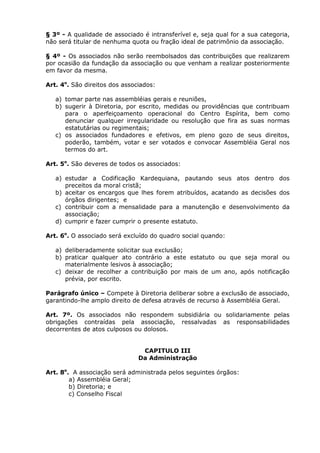 § 3º - A qualidade de associado é intransferível e, seja qual for a sua categoria,
não será titular de nenhuma quota ou fração ideal de patrimônio da associação.

§ 4º - Os associados não serão reembolsados das contribuições que realizarem
por ocasião da fundação da associação ou que venham a realizar posteriormente
em favor da mesma.

Art. 4o. São direitos dos associados:

   a) tomar parte nas assembléias gerais e reuniões,
   b) sugerir à Diretoria, por escrito, medidas ou providências que contribuam
      para o aperfeiçoamento operacional do Centro Espírita, bem como
      denunciar qualquer irregularidade ou resolução que fira as suas normas
      estatutárias ou regimentais;
   c) os associados fundadores e efetivos, em pleno gozo de seus direitos,
      poderão, também, votar e ser votados e convocar Assembléia Geral nos
      termos do art.

Art. 5o. São deveres de todos os associados:

   a) estudar a Codificação Kardequiana, pautando seus atos dentro dos
      preceitos da moral cristã;
   b) aceitar os encargos que lhes forem atribuídos, acatando as decisões dos
      órgãos dirigentes; e
   c) contribuir com a mensalidade para a manutenção e desenvolvimento da
      associação;
   d) cumprir e fazer cumprir o presente estatuto.

Art. 6o. O associado será excluído do quadro social quando:

   a) deliberadamente solicitar sua exclusão;
   b) praticar qualquer ato contrário a este estatuto ou que seja moral ou
      materialmente lesivos à associação;
   c) deixar de recolher a contribuição por mais de um ano, após notificação
      prévia, por escrito.

Parágrafo único – Compete à Diretoria deliberar sobre a exclusão de associado,
garantindo-lhe amplo direito de defesa através de recurso à Assembléia Geral.

Art. 7º. Os associados não respondem subsidiária ou solidariamente pelas
obrigações contraídas pela associação, ressalvadas as responsabilidades
decorrentes de atos culposos ou dolosos.


                                CAPITULO III
                               Da Administração

Art. 8o. A associação será administrada pelos seguintes órgãos:
        a) Assembléia Geral;
        b) Diretoria; e
        c) Conselho Fiscal
 