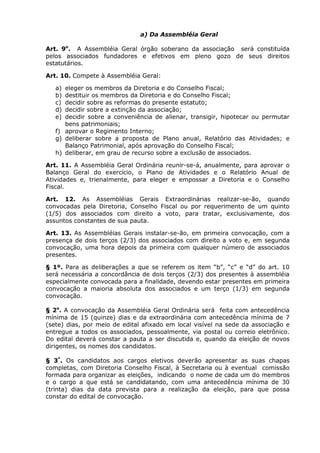 a) Da Assembléia Geral

Art. 9o. A Assembléia Geral órgão soberano da associação será constituída
pelos associados fundadores e efetivos em pleno gozo de seus direitos
estatutários.

Art. 10. Compete à Assembléia Geral:

   a) eleger os membros da Diretoria e do Conselho Fiscal;
   b) destituir os membros da Diretoria e do Conselho Fiscal;
   c) decidir sobre as reformas do presente estatuto;
   d) decidir sobre a extinção da associação;
   e) decidir sobre a conveniência de alienar, transigir, hipotecar ou permutar
      bens patrimoniais;
   f) aprovar o Regimento Interno;
   g) deliberar sobre a proposta de Plano anual, Relatório das Atividades; e
      Balanço Patrimonial, após aprovação do Conselho Fiscal;
   h) deliberar, em grau de recurso sobre a exclusão de associados.

Art. 11. A Assembléia Geral Ordinária reunir-se-á, anualmente, para aprovar o
Balanço Geral do exercício, o Plano de Atividades e o Relatório Anual de
Atividades e, trienalmente, para eleger e empossar a Diretoria e o Conselho
Fiscal.

Art. 12. As Assembléias Gerais Extraordinárias realizar-se-ão, quando
convocadas pela Diretoria, Conselho Fiscal ou por requerimento de um quinto
(1/5) dos associados com direito a voto, para tratar, exclusivamente, dos
assuntos constantes de sua pauta.

Art. 13. As Assembléias Gerais instalar-se-ão, em primeira convocação, com a
presença de dois terços (2/3) dos associados com direito a voto e, em segunda
convocação, uma hora depois da primeira com qualquer número de associados
presentes.

§ 1º. Para as deliberações a que se referem os item “b”, “c” e “d” do art. 10
será necessária a concordância de dois terços (2/3) dos presentes à assembléia
especialmente convocada para a finalidade, devendo estar presentes em primeira
convocação a maioria absoluta dos associados e um terço (1/3) em segunda
convocação.

§ 2o. A convocação da Assembléia Geral Ordinária será feita com antecedência
mínima de 15 (quinze) dias e da extraordinária com antecedência mínima de 7
(sete) dias, por meio de edital afixado em local visível na sede da associação e
entregue a todos os associados, pessoalmente, via postal ou correio eletrônico.
Do edital deverá constar a pauta a ser discutida e, quando da eleição de novos
dirigentes, os nomes dos candidatos.

§ 3º. Os candidatos aos cargos eletivos deverão apresentar as suas chapas
completas, com Diretoria Conselho Fiscal, à Secretaria ou à eventual comissão
formada para organizar as eleições, indicando o nome de cada um do membros
e o cargo a que está se candidatando, com uma antecedência mínima de 30
(trinta) dias da data prevista para a realização da eleição, para que possa
constar do edital de convocação.
 