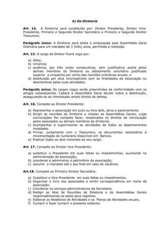 b) Da Diretoria

Art. 14. A Diretoria será constituída por: Diretor Presidente, Diretor Vice-
Presidente, Primeiro e Segundo Diretor Secretário e Primeiro e Segundo Diretor
Tesoureiro.

Parágrafo único: A Diretoria será eleita e empossada pela Assembléia Geral
Ordinária para um mandato de 3 (três) anos, permitida a reeleição.

Art. 15. O cargo de Diretor ficará vago por:

   a) óbito;
   b) renúncia;
   c) ausência, por três vezes consecutivas, sem justificativa aceita pelos
      demais membros da Diretoria ou afastamento voluntário justificado
      superior a cinqüenta por cento das reuniões ordinárias anuais; e
   d) destituição por atos incompatíveis com as finalidades da associação ou
      desinteresse pelas suas atividades.

Parágrafo único: Os cargos vagos serão preenchidos de conformidade com os
artigos subseqüentes. Caberá à Assembléia Geral decidir sobre a destituição,
assegurando-se ao interessado amplo direito de defesa.

Art. 16. Compete ao Diretor Presidente:

   a) Representar a associação em juízo ou fora dele, ativa e passivamente.
   b) Dirigir as reuniões da Diretoria e instalar as Assembléias Gerais, cujas
      convocações lhe compete fazer, ressalvados os direitos de convocação
      pelos associados ou demais membros da Diretoria;
   c) Acompanhar e supervisionar as atividades de todos os departamentos
      instalados.
   d) Firmar, juntamente com o Tesoureiro, os documentos necessários à
      movimentação do numerário disponível em Bancos.
   e) Praticar todos os atos inerentes ao seu cargo.

Art. 17. Compete ao Diretor Vice Presidente:

   a) substituir o Presidente em suas faltas ou impedimentos, auxiliando na
      administração da associação;
   b) coordenar e administrar o patrimônio da associação;
   c) assumir o mandato até o seu final em caso de vacância.

Art.18. Compete ao Primeiro Diretor Secretário:

   a) Substituir o Vice-Presidente em suas faltas ou impedimentos.
   b) Organizar o livro dos associados e emitir correspondência em nome da
      associação.
   c) Coordenar os serviços administrativos da Secretaria.
   d) Redigir as Atas de Reuniões de Diretoria e de Assembléias Gerais
      responsabilizando-se pelos seus registros.
   e) Elaborar os Relatórios de Atividades e os Planos de Atividades anuais;
   f) Cumprir e fazer cumprir o presente estatuto.
 