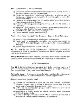 Art. 19. Compete ao 1º Diretor Tesoureiro:

   a) Arrecadar e contabilizar as contribuições dos associados, rendas, auxílios e
      donativos, mantendo em dia a escrituração;
   b) Efetuar os pagamentos autorizados assinando, juntamente com o
      Presidente, os documentos necessários à movimentação do numerário
      disponível em Bancos.
   c) Elaborar a Proposta Orçamentária e o Balanço anual, afixando-os em local
      visível para conhecimento de todos;
   d) Conservar sob a sua guarda e responsabilidade os documentos relativos à
      Tesouraria;
   e) Apresentar relatórios de receitas e despesas, sempre que forem solicitados
      pela Assembléia Geral, Diretoria ou Conselho Fiscal;
   f) Administrar os fundos e rendas da Associação;
   g) Cumprir e fazer cumprir o presente estatuto.

Art. 20. Compete ao Segundo Diretor Secretário e Segundo Diretor Tesoureiro:

   a) Substituir os primeiros em suas ausências ou impedimentos.
   b) Prestar toda a colaboração necessária nas tarefas dos primeiros,
      apresentando-lhes sugestões para melhor organização e produtividade dos
      trabalhos;
   c) Assumir o seu mandato em caso de vacância.

Art. 21. Poderão ser criados departamentos especializados conforme as
necessidades e porte da associação, podendo um mesmo dirigente acumular
mais de um departamento.

Parágrafo Único: Compete à Diretoria designar ou dispensar os dirigentes dos
departamentos, submetendo tais deliberações à homologação do Presidente.


                            c) Do Conselho Fiscal

Art. 22. O Conselho Fiscal será composto de 3 (três) membros efetivos e 2
(dois) suplentes, eleitos pela mesma Assembléia Geral que eleger a Diretoria,
para um período de 3 (três) anos, permitida a reeleição.

Parágrafo único – Os suplentes prestarão toda a colaboração necessária ao
trabalho dos efetivos e os substituirão em suas faltas ou impedimentos.

Art. 23. Compete ao Conselho Fiscal:

   a) Examinar os documentos e livros em uso pela Diretoria, levantando
      quaisquer irregularidades e fazendo a respectiva comunicação à própria
      Diretoria ou à Assembléia Geral, conforme o caso.
   b) Emitir pareceres escritos sobre qualquer matéria relacionada com o setor
      financeiro da associação;
   c) Supervisionar e emitir, sempre por escrito, pareceres sobre a evolução
      doutrinária da associação.
   d) Analisar o balanço geral de encerramento do exercício, submetendo o
      relatório final à apreciação da Assembléia Geral Ordinária.
 
