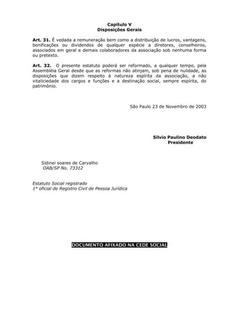 Capítulo V
                                Disposições Gerais

Art. 31. É vedada a remuneração bem como a distribuição de lucros, vantagens,
bonificações ou dividendos de qualquer espécie a diretores, conselheiros,
associados em geral e demais colaboradores da associação sob nenhuma forma
ou pretexto.

Art. 32. O presente estatuto poderá ser reformado, a qualquer tempo, pela
Assembléia Geral desde que as reformas não atinjam, sob pena de nulidade, as
disposições que dizem respeito à natureza espírita da associação, a não
vitaliciedade dos cargos e funções e a destinação social, sempre espírita, do
patrimônio.



                                                  São Paulo 23 de Novembro de 2003




                                                           Silvio Paulino Deodato
                                                                  Presidente



    Sidinei soares de Carvalho
     OAB/SP No. 73312


Estatuto Social registrado
1° oficial de Registro Civil de Pessoa Jurídica
 