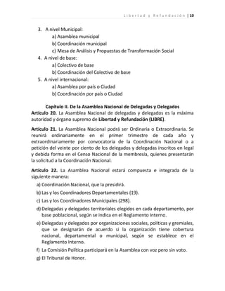 L i b e r t a d y R e f u n d a c i ó n | 10


   3. A nivel Municipal:
          a) Asamblea municipal
          b) Coordinación municipal
          c) Mesa de Análisis y Propuestas de Transformación Social
   4. A nivel de base:
          a) Colectivo de base
          b) Coordinación del Colectivo de base
   5. A nivel internacional:
          a) Asamblea por país o Ciudad
          b) Coordinación por país o Ciudad

       Capítulo II. De la Asamblea Nacional de Delegadas y Delegados
Artículo 20. La Asamblea Nacional de delegadas y delegados es la máxima
autoridad y órgano supremo de Libertad y Refundación (LIBRE).
Artículo 21. La Asamblea Nacional podrá ser Ordinaria o Extraordinaria. Se
reunirá ordinariamente en el primer trimestre de cada año y
extraordinariamente por convocatoria de la Coordinación Nacional o a
petición del veinte por ciento de los delegados y delegadas inscritos en legal
y debida forma en el Censo Nacional de la membresía, quienes presentarán
la solicitud a la Coordinación Nacional.
Artículo 22. La Asamblea Nacional estará compuesta e integrada de la
siguiente manera:
  a) Coordinación Nacional, que la presidirá.
  b) Las y los Coordinadores Departamentales (19).
  c) Las y los Coordinadores Municipales (298).
  d) Delegadas y delegados territoriales elegidos en cada departamento, por
     base poblacional, según se indica en el Reglamento Interno.
  e) Delegadas y delegados por organizaciones sociales, políticas y gremiales,
     que se designarán de acuerdo si la organización tiene cobertura
     nacional, departamental o municipal, según se establece en el
     Reglamento Interno.
  f) La Comisión Política participará en la Asamblea con voz pero sin voto.
  g) El Tribunal de Honor.
 