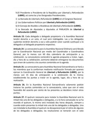 L i b e r t a d y R e f u n d a c i ó n | 11


  h) El Presidente o Presidenta de la República por Libertad y Refundación
     (LIBRE), así como las y los Designados Presidenciales.
  i) La Bancada de Libertad y Refundación (LIBRE) en el Congreso Nacional.
  j) Los Gobernadores Políticos por Libertad y Refundación (LIBRE).
  k) El Consejo de Alcaldes o Alcaldesas de Libertad y Refundación (LIBRE).
  l) La Bancada de diputadas y diputados al PARLACEN de Libertad y
     Refundación (LIBRE).
Artículo 23. Cada delegada o delegado propietario a la Asamblea Nacional
tendrá derecho a un voto, el cual será indelegable. Las y los delegados
suplentes tendrán derecho a voz y sólo podrán votar cuando sustituyan a la
delegada o al delegado propietario respectivo.
Artículo 24. La convocatoria para la Asamblea Nacional Ordinaria será librada
por la Coordinación Nacional por medio del Coordinador o Coordinadora
General, por lo menos con 60 días calendario de anticipación a su
celebración. La convocatoria contendrá la agenda propuesta a tratar, lugar,
día y hora de su celebración; asimismo deberán entregarse los documentos
que sirven de sustento a los asuntos contenidos en la agenda.
Artículo 25. La convocatoria para Asamblea Nacional Extraordinaria se hará a
los miembros que la conforman mediante notificación firmada por quienes
ejerzan la Coordinación General de Libertad y Refundación (LIBRE), por lo
menos con 15 días de anticipación a la celebración de la misma;
estableciendo los puntos a tratar en la agenda, lugar, día y hora de su
realización.
Artículo 26. En la Asamblea Nacional Extraordinaria solamente podrán
tratarse los puntos contenidos en la convocatoria, salvo que con el voto
favorable del sesenta por ciento de los presentes se decidiere incluir otros
puntos.
Artículo 27. El quórum necesario para instalar la Asamblea Nacional será la
mitad más uno de los delegados o delegadas, si a la hora convocada no se ha
reunido el quórum, la misma será instalada dos horas después, siempre y
cuando estén presentes la mitad más uno de los delegados o delegadas. Una
vez instalada la Asamblea el quórum no desaparecerá por el retiro de algunos
de los delegados o delegadas; las resoluciones se tomarán con el voto
 