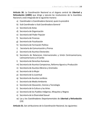 L i b e r t a d y R e f u n d a c i ó n | 13


Artículo 30. La Coordinación Nacional es el órgano central de Libertad y
Refundación (LIBRE) que dirige y ejecuta las resoluciones de la Asamblea
Nacional y está integrada de la siguiente manera:
   a) Coordinador o Coordinadora General, quien la presidirá
   b) Sub Coordinador o Sub Coordinadora General
   c) Secretaría de Actas
   d) Secretaría de Organización
   e) Secretaría del Poder Popular
   f) Secretaría de Finanzas
   g) Secretaría de Fiscalización
   h) Secretaría de Formación Política
   i)   Secretaría de Comunicación y Prensa
   j) Secretaría de Asuntos Electorales
   k) Secretaría de Relaciones Internacionales y Unión Centroamericana,
      Latinoamericana y el Caribe
   l) Secretaría de Derechos Humanos
   m) Secretaría de Asuntos Campesinos, Reforma Agraria y Producción
   n) Secretaría de Asuntos Obreros y Gremiales
   o) Secretaría de la Mujer
   p) Secretaría de la Juventud
   q) Secretaría de Asuntos Jurídicos
   r) Secretaría de Medio Ambiente
   s) Secretaría de Educación, Ciencia y Tecnología
   t) Secretaría de la Cultura y las Artes
   u) Secretaría de los Pueblos Indígenas, Misquitos y Negros
   v) Secretaría de la Diversidad Sexual
   w) Las y los Coordinadores Departamentales de Libertad y Refundación
      (19)

Artículo 31. Son atribuciones de la Coordinación Nacional, las siguientes:
 