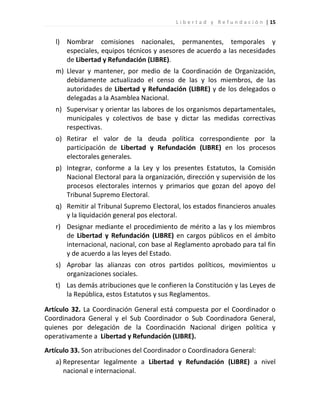 L i b e r t a d y R e f u n d a c i ó n | 15


   l) Nombrar comisiones nacionales, permanentes, temporales y
      especiales, equipos técnicos y asesores de acuerdo a las necesidades
      de Libertad y Refundación (LIBRE).
   m) Llevar y mantener, por medio de la Coordinación de Organización,
      debidamente actualizado el censo de las y los miembros, de las
      autoridades de Libertad y Refundación (LIBRE) y de los delegados o
      delegadas a la Asamblea Nacional.
   n) Supervisar y orientar las labores de los organismos departamentales,
      municipales y colectivos de base y dictar las medidas correctivas
      respectivas.
   o) Retirar el valor de la deuda política correspondiente por la
      participación de Libertad y Refundación (LIBRE) en los procesos
      electorales generales.
   p) Integrar, conforme a la Ley y los presentes Estatutos, la Comisión
      Nacional Electoral para la organización, dirección y supervisión de los
      procesos electorales internos y primarios que gozan del apoyo del
      Tribunal Supremo Electoral.
   q) Remitir al Tribunal Supremo Electoral, los estados financieros anuales
      y la liquidación general pos electoral.
   r) Designar mediante el procedimiento de mérito a las y los miembros
      de Libertad y Refundación (LIBRE) en cargos públicos en el ámbito
      internacional, nacional, con base al Reglamento aprobado para tal fin
      y de acuerdo a las leyes del Estado.
   s) Aprobar las alianzas con otros partidos políticos, movimientos u
      organizaciones sociales.
   t) Las demás atribuciones que le confieren la Constitución y las Leyes de
      la República, estos Estatutos y sus Reglamentos.

Artículo 32. La Coordinación General está compuesta por el Coordinador o
Coordinadora General y el Sub Coordinador o Sub Coordinadora General,
quienes por delegación de la Coordinación Nacional dirigen política y
operativamente a Libertad y Refundación (LIBRE).
Artículo 33. Son atribuciones del Coordinador o Coordinadora General:
   a) Representar legalmente a Libertad y Refundación (LIBRE) a nivel
      nacional e internacional.
 