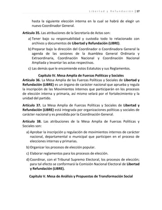 L i b e r t a d y R e f u n d a c i ó n | 17


      hasta la siguiente elección interna en la cual se habrá de elegir un
      nuevo Coordinador General.
Artículo 35. Las atribuciones de la Secretaría de Actas son:
   a) Tener bajo su responsabilidad y custodia todo lo relacionado con
      archivos y documentos de Libertad y Refundación (LIBRE).
   b) Preparar bajo la dirección del Coordinador o Coordinadora General la
      agenda de las sesiones de la Asamblea General Ordinaria y
      Extraordinaria, Coordinación Nacional y Coordinación Nacional
      Ampliada y levantar las actas respectivas.
   c) Las demás que le encomiende estos Estatutos y sus Reglamentos.
            Capítulo IV. Mesa Amplia de Fuerzas Políticas y Sociales
Artículo 36. La Mesa Amplia de las Fuerzas Políticas y Sociales de Libertad y
Refundación (LIBRE) es un órgano de carácter nacional que aprueba y regula
la inscripción de las Movimientos Internos que participarán en los procesos
de elección interna y primaria, así mismo velará por el fortalecimiento y la
unidad del partido.
Artículo 37. La Mesa Amplia de Fuerzas Políticas y Sociales de Libertad y
Refundación (LIBRE) está integrada por organizaciones políticas y sociales de
carácter nacional y es presidida por la Coordinación General.
Artículo 38. Las atribuciones de la Mesa Amplia de Fuerzas Políticas y
Sociales son:
  a) Aprobar la inscripción y regulación de movimientos internos de carácter
     nacional, departamental o municipal que participen en el proceso de
     elecciones internas y primarias.
  b) Organizar los procesos de elección popular.
  c) Elaborar reglamentos para los procesos de elección.
  d) Coordinar, con el Tribunal Supremo Electoral, los procesos de elección;
     para tal efecto se conformará la Comisión Nacional Electoral de Libertad
     y Refundación (LIBRE).

    Capítulo V. Mesa de Análisis y Propuestas de Transformación Social
 