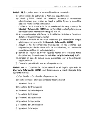 L i b e r t a d y R e f u n d a c i ó n | 22


Artículo 59. Son atribuciones de las Asambleas Departamentales:
   a) Comprobación de quórum de la Asamblea Departamental
   b) Cumplir y hacer cumplir los Decretos, Acuerdos y resoluciones
      administrativos que emitan en legal y debida forma la Asamblea
      Nacional y la Coordinación Nacional.
   c) Colaborar con la preparación de las elecciones internas y primarias de
      Libertad y Refundación (LIBRE), de conformidad con los Reglamentos y
      las disposiciones internas emitidas para este fin.
   d) Aprobar o improbar el Informe de Actividades y/o Informe Financiero
      de la Coordinación Departamental.
   e) Conocer el informe de las y los miembros que desempeñen cargos
      públicos en representación de Libertad y Refundación (LIBRE).
   f) Apoyar a las Coordinaciones Municipales en las acciones que
      emprendan para la documentación de sus miembros, así como en la
      capacitación política en todos sus niveles.
   g) Remitir al Tribunal de Honor aquellos hechos que considere faltas
      disciplinarias y éticas de miembros de Libertad y Refundación (LIBRE).
   h) Aprobar el plan de trabajo anual presentado por la Coordinación
      Departamental.
   i) Evaluar la ejecución del plan anual departamental.
Artículo 60. La Coordinación Departamental es el órgano ejecutivo de
Libertad y Refundación (LIBRE) en el Departamento y estará integrada de la
siguiente manera:
   a) Coordinador o Coordinadora Departamental
   b) Sub Coordinador o Sub Coordinadora Departamental
   c) Secretaría de Actas
   d) Secretaría de Organización
   e) Secretaría de Poder Popular
   f) Secretaría de Finanzas
   g) Secretaría de Fiscalización
   h) Secretaría de Formación
   i) Secretaría de Comunicación
   j) Secretaría de la Mujer
 