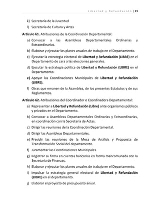 L i b e r t a d y R e f u n d a c i ó n | 23


   k) Secretaría de la Juventud
   l) Secretaría de Cultura y Artes
Artículo 61. Atribuciones de la Coordinación Departamental:
   a) Convocar a las        Asambleas     Departamentales           Ordinarias        y
      Extraordinarias.
   b) Elaborar y ejecutar los planes anuales de trabajo en el Departamento.
   c) Ejecutar la estrategia electoral de Libertad y Refundación (LIBRE) en el
      Departamento de cara a las elecciones generales.
   d) Ejecutar la estrategia política de Libertad y Refundación (LIBRE) en el
      Departamento.
   e) Apoyar las Coordinaciones Municipales de Libertad y Refundación
      (LIBRE).
   f) Otras que emanen de la Asamblea, de los presentes Estatutos y de sus
      Reglamentos.
Artículo 62. Atribuciones del Coordinador o Coordinadora Departamental:
  a) Representar a Libertad y Refundación (Libre) ante organismos públicos
     y privados en el Departamento.
   b) Convocar a Asambleas Departamentales Ordinarias y Extraordinarias,
      en coordinación con la Secretaría de Actas.
   c) Dirigir las reuniones de la Coordinación Departamental.
   d) Dirigir las Asambleas Departamentales.
   e) Presidir las reuniones de la Mesa de Análisis y Propuesta de
      Transformación Social del departamento.
   f) Juramentar las Coordinaciones Municipales.
   g) Registrar su firma en cuentas bancarias en forma mancomunada con la
      Secretaría de Finanzas.
   h) Elaborar y ejecutar los planes anuales de trabajo en el Departamento.
   i) Impulsar la estrategia general electoral de Libertad y Refundación
      (LIBRE) en el departamento.
   j) Elaborar el proyecto de presupuesto anual.
 