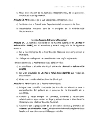 L i b e r t a d y R e f u n d a c i ó n | 24


   k) Otras que emanen de la Asamblea Departamental, de los presentes
      Estatutos y sus Reglamentos.
Artículo 63. Atribuciones de la Sub Coordinación Departamental:
   a) Sustituir a la o el Coordinador Departamental, en ausencia de éste.
   b) Desempeñar funciones que se le designen en la Coordinación
      Departamental.


                   Sección Tercera. Estructura Municipal
Artículo 64. La Asamblea Municipal es la máxima autoridad de Libertad y
Refundación (LIBRE) en el municipio y estará integrada de la siguiente
manera:
   a) Las y los miembros de la Coordinación Nacional que pertenezcan al
      municipio.
   b) Delegadas y delegados de colectivos de base según reglamento
También asistirán a la Asamblea con voz pero sin voto:
   a) La Alcaldesa o Alcalde Municipal electo de Libertad y Refundación
      (LIBRE).
   b) Las y los Diputados de Libertad y Refundación (LIBRE) que residan en
      el Municipio.
   c) Otros que considere la Coordinación Municipal.
Artículo 65. Atribuciones de la Asamblea Municipal:
   a) Integrar una comisión compuesta por tres de sus miembros para la
      comprobación del quórum en el proceso de la instalación de la
      Asamblea.
   b) Cumplir y hacer cumplir los Decretos, Acuerdos y resoluciones
      administrativas que emitan en legal y debida forma la Coordinación
      Departamental y la Coordinación Nacional.
   c) Colaborar con la preparación de las elecciones internas y primarias de
      Libertad y Refundación (LIBRE), de conformidad con los reglamentos y
      las disposiciones internas emitidas para este fin.
 