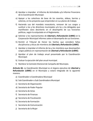 L i b e r t a d y R e f u n d a c i ó n | 25


   d) Aprobar o improbar el Informe de Actividades y/o Informe Financiero
      de la Coordinación Municipal.
   e) Apoyar a los colectivos de base de los caseríos, aldeas, barrios y
      colonias, en los proyectos que emprendan en sus planes de trabajo.
   f) Haciendo uso del mandato revocatorio, remover de sus cargos y
      sustituir a las y los directivos municipales y/o las y los delegados que
      manifiesten claro desinterés en el desempeño de sus funciones
      políticas, según lo estipulado en el Reglamento.
   g) Solicitar a los representantes de Libertad y Refundación (LIBRE) en la
      Corporación Municipal informes sobre el desempeño de sus funciones.
   h) Remitir al Tribunal de Honor los hechos que considere faltas
      disciplinarias y éticas de miembros de Libertad y Refundación (LIBRE).
   i) Aprobar o improbar el informe de las y los miembros que desempeñen
      cargos públicos en representación de Libertad y Refundación (LIBRE).
   j) Aprobar el plan de trabajo anual presentado por la Coordinación
      Municipal.
   k) Evaluar la ejecución del plan anual municipal.
   l) Nombrar la Comisión Electoral de Campaña del Municipio.
Artículo 66. La Coordinación Municipal es el órgano ejecutivo de Libertad y
Refundación (LIBRE) en el Municipio y estará integrado de la siguiente
manera:
  a) Coordinador o Coordinadora Municipal
   b) Sub Coordinador o Sub Coordinadora Municipal
   c) Secretaría de Organización
   d) Secretaría de Poder Popular
   e) Secretaría de Actas
   f) Secretaría de Finanzas
   g) Secretaría de Fiscalización
   h) Secretaría de Formación
   i) Secretaría de Comunicación
   j) Secretaría de la Mujer
 