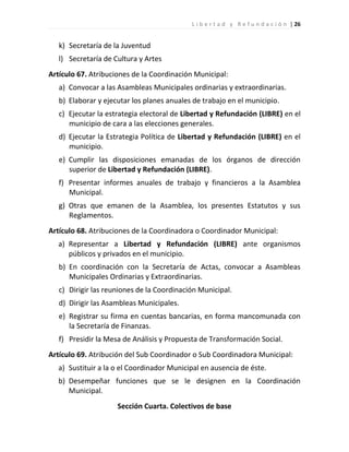 L i b e r t a d y R e f u n d a c i ó n | 26


   k) Secretaría de la Juventud
   l) Secretaría de Cultura y Artes
Artículo 67. Atribuciones de la Coordinación Municipal:
   a) Convocar a las Asambleas Municipales ordinarias y extraordinarias.
   b) Elaborar y ejecutar los planes anuales de trabajo en el municipio.
   c) Ejecutar la estrategia electoral de Libertad y Refundación (LIBRE) en el
      municipio de cara a las elecciones generales.
   d) Ejecutar la Estrategia Política de Libertad y Refundación (LIBRE) en el
      municipio.
   e) Cumplir las disposiciones emanadas de los órganos de dirección
      superior de Libertad y Refundación (LIBRE).
   f) Presentar informes anuales de trabajo y financieros a la Asamblea
      Municipal.
   g) Otras que emanen de la Asamblea, los presentes Estatutos y sus
      Reglamentos.
Artículo 68. Atribuciones de la Coordinadora o Coordinador Municipal:
   a) Representar a Libertad y Refundación (LIBRE) ante organismos
      públicos y privados en el municipio.
   b) En coordinación con la Secretaría de Actas, convocar a Asambleas
      Municipales Ordinarias y Extraordinarias.
   c) Dirigir las reuniones de la Coordinación Municipal.
   d) Dirigir las Asambleas Municipales.
   e) Registrar su firma en cuentas bancarias, en forma mancomunada con
      la Secretaría de Finanzas.
   f) Presidir la Mesa de Análisis y Propuesta de Transformación Social.
Artículo 69. Atribución del Sub Coordinador o Sub Coordinadora Municipal:
   a) Sustituir a la o el Coordinador Municipal en ausencia de éste.
   b) Desempeñar funciones que se le designen en la Coordinación
      Municipal.
                     Sección Cuarta. Colectivos de base
 