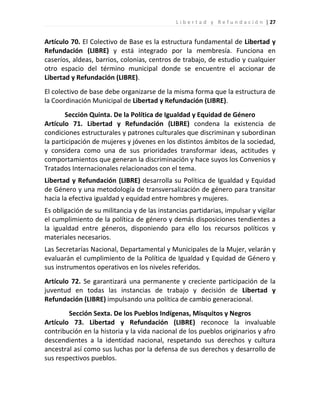 L i b e r t a d y R e f u n d a c i ó n | 27


Artículo 70. El Colectivo de Base es la estructura fundamental de Libertad y
Refundación (LIBRE) y está integrado por la membresía. Funciona en
caseríos, aldeas, barrios, colonias, centros de trabajo, de estudio y cualquier
otro espacio del término municipal donde se encuentre el accionar de
Libertad y Refundación (LIBRE).
El colectivo de base debe organizarse de la misma forma que la estructura de
la Coordinación Municipal de Libertad y Refundación (LIBRE).
       Sección Quinta. De la Política de Igualdad y Equidad de Género
Artículo 71. Libertad y Refundación (LIBRE) condena la existencia de
condiciones estructurales y patrones culturales que discriminan y subordinan
la participación de mujeres y jóvenes en los distintos ámbitos de la sociedad,
y considera como una de sus prioridades transformar ideas, actitudes y
comportamientos que generan la discriminación y hace suyos los Convenios y
Tratados Internacionales relacionados con el tema.
Libertad y Refundación (LIBRE) desarrolla su Política de Igualdad y Equidad
de Género y una metodología de transversalización de género para transitar
hacia la efectiva igualdad y equidad entre hombres y mujeres.
Es obligación de su militancia y de las instancias partidarias, impulsar y vigilar
el cumplimiento de la política de género y demás disposiciones tendientes a
la igualdad entre géneros, disponiendo para ello los recursos políticos y
materiales necesarios.
Las Secretarías Nacional, Departamental y Municipales de la Mujer, velarán y
evaluarán el cumplimiento de la Política de Igualdad y Equidad de Género y
sus instrumentos operativos en los niveles referidos.
Artículo 72. Se garantizará una permanente y creciente participación de la
juventud en todas las instancias de trabajo y decisión de Libertad y
Refundación (LIBRE) impulsando una política de cambio generacional.
        Sección Sexta. De los Pueblos Indígenas, Misquitos y Negros
Artículo 73. Libertad y Refundación (LIBRE) reconoce la invaluable
contribución en la historia y la vida nacional de los pueblos originarios y afro
descendientes a la identidad nacional, respetando sus derechos y cultura
ancestral así como sus luchas por la defensa de sus derechos y desarrollo de
sus respectivos pueblos.
 