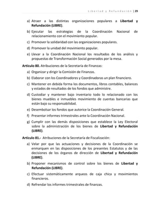 L i b e r t a d y R e f u n d a c i ó n | 29


   a) Atraer a las distintas organizaciones populares a Libertad y
      Refundación (LIBRE).
   b) Ejecutar las estrategias de la Coordinación                     Nacional       de
      relacionamiento con el movimiento popular.
   c) Promover la solidaridad con las organizaciones populares.
   d) Promover la unidad del movimiento popular.
   e) Llevar a la Coordinación Nacional los resultados de los análisis y
      propuestas de Transformación Social generados por la mesa.
Artículo 80. Atribuciones de la Secretaría de Finanzas:
   a) Organizar y dirigir la Comisión de Finanzas.
   b) Elaborar con los Coordinadores y Coordinadoras un plan financiero.
   c) Mantener en debida forma los documentos, libros contables, balances
      y estados de resultados de los fondos que administre.
   d) Custodiar y mantener bajo inventario todo lo relacionado con los
      bienes muebles e inmuebles movimiento de cuentas bancarias que
      están bajo su responsabilidad.
   e) Desembolsar los fondos que autorice la Coordinación General.
   f) Presentar informes trimestrales ante la Coordinación Nacional.
   g) Cumplir con las demás disposiciones que establece la Ley Electoral
      sobre la administración de los bienes de Libertad y Refundación
      (LIBRE).
Artículo 81.- Atribuciones de la Secretaría de Fiscalización:
   a) Velar por que las actuaciones y decisiones de la Coordinación se
      enmarquen en las disposiciones de los presentes Estatutos y de las
      decisiones de los órganos de dirección de Libertad y Refundación
      (LIBRE).
   b) Proponer mecanismos de control sobre los bienes de Libertad y
      Refundación (LIBRE).
   c) Efectuar sistemáticamente arqueos de caja chica y movimientos
      financieros.
   d) Refrendar los informes trimestrales de finanzas.
 