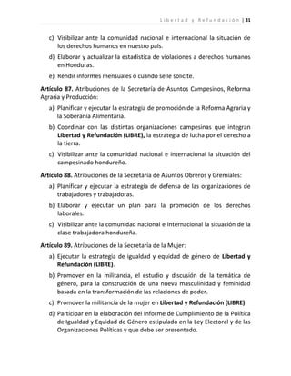 L i b e r t a d y R e f u n d a c i ó n | 31


   c) Visibilizar ante la comunidad nacional e internacional la situación de
      los derechos humanos en nuestro país.
   d) Elaborar y actualizar la estadística de violaciones a derechos humanos
      en Honduras.
   e) Rendir informes mensuales o cuando se le solicite.
Artículo 87. Atribuciones de la Secretaría de Asuntos Campesinos, Reforma
Agraria y Producción:
   a) Planificar y ejecutar la estrategia de promoción de la Reforma Agraria y
      la Soberanía Alimentaria.
   b) Coordinar con las distintas organizaciones campesinas que integran
      Libertad y Refundación (LIBRE), la estrategia de lucha por el derecho a
      la tierra.
   c) Visibilizar ante la comunidad nacional e internacional la situación del
      campesinado hondureño.
Artículo 88. Atribuciones de la Secretaría de Asuntos Obreros y Gremiales:
   a) Planificar y ejecutar la estrategia de defensa de las organizaciones de
      trabajadores y trabajadoras.
   b) Elaborar y ejecutar un plan para la promoción de los derechos
      laborales.
   c) Visibilizar ante la comunidad nacional e internacional la situación de la
      clase trabajadora hondureña.
Artículo 89. Atribuciones de la Secretaría de la Mujer:
   a) Ejecutar la estrategia de igualdad y equidad de género de Libertad y
      Refundación (LIBRE).
   b) Promover en la militancia, el estudio y discusión de la temática de
      género, para la construcción de una nueva masculinidad y feminidad
      basada en la transformación de las relaciones de poder.
   c) Promover la militancia de la mujer en Libertad y Refundación (LIBRE).
   d) Participar en la elaboración del Informe de Cumplimiento de la Política
      de Igualdad y Equidad de Género estipulado en la Ley Electoral y de las
      Organizaciones Políticas y que debe ser presentado.
 