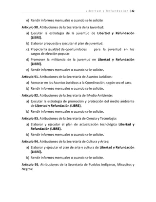 L i b e r t a d y R e f u n d a c i ó n | 32


   e) Rendir informes mensuales o cuando se le solicite
Artículo 90. Atribuciones de la Secretaría de la Juventud:
   a) Ejecutar la estrategia de la juventud de Libertad y Refundación
      (LIBRE).
   b) Elaborar propuesta y ejecutar el plan de juventud.
   c) Propiciar la igualdad de oportunidades        para la juventud en los
      cargos de elección popular.
   d) Promover la militancia de la juventud en Libertad y Refundación
      (LIBRE).
   e) Rendir informes mensuales o cuando se le solicite.
Artículo 91. Atribuciones de la Secretaría de Asuntos Jurídicos:
   a) Asesorar en los Asuntos Jurídicos a la Coordinación, según sea el caso.
   b) Rendir informes mensuales o cuando se le solicite.
Artículo 92. Atribuciones de la Secretaría del Medio Ambiente:
   a) Ejecutar la estrategia de promoción y protección del medio ambiente
      de Libertad y Refundación (LIBRE).
   b) Rendir informes mensuales o cuando se le solicite.
Artículo 93. Atribuciones de la Secretaría de Ciencia y Tecnología:
   a) Elaborar y ejecutar el plan de actualización tecnológica Libertad y
      Refundación (LIBRE).
   b) Rendir informes mensuales o cuando se le solicite.
Artículo 94. Atribuciones de la Secretaría de Cultura y Artes:
   a) Elaborar y ejecutar el plan de arte y cultura de Libertad y Refundación
      (LIBRE).
   b) Rendir informes mensuales o cuando se le solicite.
Artículo 95. Atribuciones de la Secretaría de Pueblos Indígenas, Misquitos y
Negros:
 