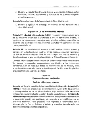L i b e r t a d y R e f u n d a c i ó n | 33


   a) Elaborar y ejecutar la estrategia defensa y promoción de los derechos
      culturales, sociales, económicos y políticos de los pueblos indígenas,
      misquitos y negros.
Artículo 96. Atribuciones de la Secretaría de la Diversidad Sexual:
   a) Elaborar y ejecutar la estrategia de defensa de los derechos de la
      diversidad sexual.

                  Capítulo IV. De los movimientos internos
Artículo 97. Libertad y Refundación (LIBRE) reconoce y respeta como parte
de su inclusión, diversidad y pluralidad y de su democracia interna, la
existencia de movimientos, organizaciones sociales, políticas, gremiales, de
acuerdo a lo establecido en los presentes Estatutos y Reglamentos que se
creen para tal efecto.
Artículo 98. Los movimientos internos podrán realizar alianzas totales y
parciales en todos los niveles electivos en las elecciones internas y primarias
las que se deberán inscribir ante la Mesa Amplia de Fuerzas Políticas y
Sociales antes de enviar sus planillas oficiales al Tribunal Supremo Electoral.
La Mesa Amplia aceptará la inscripción de candidaturas únicas en los niveles
de fórmula presidencial, corporaciones municipales y las estructuras
partidarias, y en el caso que todos los movimientos así lo decidan, estos
acuerdos deberán de efectuarse antes de que el Partido envíe las planillas
oficiales al Tribunal Supremo Electoral.

                                   Título VI
                       Elecciones internas y primarias
                        Capítulo I. Elecciones Internas
Artículo 99. Para la elección de las autoridades de Libertad y Refundación
(LIBRE) se realizarán procesos de elecciones internas, con el fin de garantizar
la plena participación de las y los miembros, cuya voluntad debe expresarse
en las urnas mediante el voto secreto y directo. Las autoridades de Libertad y
Refundación (LIBRE) tendrán una duración de 4 años pudiendo ser reelectos
y solamente podrán ser sustituidas de acuerdo a lo establecido en los
presentes Estatutos. Tales procesos serán vigilados y supervisados por la
Mesa Amplia de Fuerzas Políticas y Sociales y se realizarán en la fecha que
determinen los reglamentos respectivos.
 