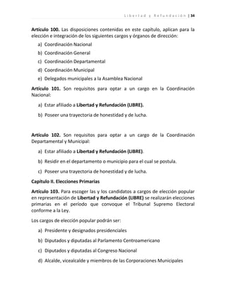 L i b e r t a d y R e f u n d a c i ó n | 34


Artículo 100. Las disposiciones contenidas en este capítulo, aplican para la
elección e integración de los siguientes cargos y órganos de dirección:
   a) Coordinación Nacional
   b) Coordinación General
   c) Coordinación Departamental
   d) Coordinación Municipal
   e) Delegados municipales a la Asamblea Nacional
Artículo 101. Son requisitos para optar a un cargo en la Coordinación
Nacional:
   a) Estar afiliado a Libertad y Refundación (LIBRE).
   b) Poseer una trayectoria de honestidad y de lucha.


Artículo 102. Son requisitos para optar a un cargo de la Coordinación
Departamental y Municipal:
   a) Estar afiliado a Libertad y Refundación (LIBRE).
   b) Residir en el departamento o municipio para el cual se postula.
   c) Poseer una trayectoria de honestidad y de lucha.
Capítulo II. Elecciones Primarias
Artículo 103. Para escoger las y los candidatos a cargos de elección popular
en representación de Libertad y Refundación (LIBRE) se realizarán elecciones
primarias en el período que convoque el Tribunal Supremo Electoral
conforme a la Ley.
Los cargos de elección popular podrán ser:
   a) Presidente y designados presidenciales
   b) Diputados y diputadas al Parlamento Centroamericano
   c) Diputados y diputadas al Congreso Nacional
   d) Alcalde, vicealcalde y miembros de las Corporaciones Municipales
 