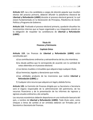 L i b e r t a d y R e f u n d a c i ó n | 37


Artículo 117. Las y los candidatos a cargos de elección popular que resulten
electos del proceso primario, deberán difundir la plataforma electoral de
Libertad y Refundación (LIBRE) durante el proceso electoral general, la cual
estará fundamentada en la Declaración de Principios, Plataforma de Acción
Política y Programa de Gobierno.
Artículo 118. Finalizado el proceso electoral primario, quedarán disueltos los
movimientos internos que se hayan organizado y sus integrantes estarán en
la obligación de respaldar las candidaturas de Libertad y Refundación
(LIBRE).


                                 Título VII
                           Finanzas y Patrimonio
                               Capítulo Único
Artículo 119. Las finanzas de Libertad y Refundación (LIBRE) están
constituidas por:
   a) Las contribuciones ordinarias y extraordinarias de las y los miembros.
   b) La deuda política que le corresponda de acuerdo con la cantidad de
      votos obtenidos en el proceso electoral.
   c) Los bienes muebles e inmuebles que adquiera bajo cualquier título.
   d) Las herencias, legados y donaciones que reciba.
   e) Las utilidades producto de las inversiones que realice Libertad y
      Refundación (LIBRE); y
   f) Cualquier otro recurso que adquiera en legal y debida forma.
Artículo 120. La Comisión de Finanzas dirigida por su Secretario o Secretaria
será el órgano responsable de la administración del patrimonio, de los
recursos financieros y de la presentación de los informes de ingresos y
egresos anuales ordinarios y de campaña.
Los recursos económicos deberán depositarse en una institución bancaria del
país, a nombre de Libertad y Refundación (LIBRE). Todo título valor, como
cheques o letras de cambio al ser emitidos deberán ser firmados por el
Secretario o Secretaria de Finanzas.
 