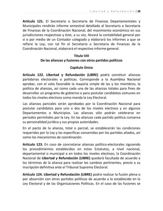 L i b e r t a d y R e f u n d a c i ó n | 38


Artículo 121. El Secretario o Secretaria de Finanzas Departamentales y
Municipales rendirán informe semestral detallado al Secretario o Secretaria
de Finanzas de la Coordinación Nacional, del movimiento económico en sus
jurisdicciones respectivas y éste, a su vez, llevará la contabilidad general por
sí o por medio de un Contador colegiado y elaborará los informes a que se
refiere la Ley; con tal fin el Secretario o Secretaria de Finanzas de la
Coordinación Nacional, elaborará el respectivo informe general.
                                   Título VIII
            De las alianzas y fusiones con otros partidos políticos
                                Capítulo Único
Artículo 122. Libertad y Refundación (LIBRE) podrá constituir alianzas
partidarias electorales o políticas. Corresponde a la Asamblea Nacional
aprobar, con el voto favorable la mayoría simple de las y los miembros, la
política de alianzas, así como cada una de las alianzas totales para fines de
desarrollar un programa de gobierno o para postular candidatos comunes en
todos los niveles electivos como manda la Ley Electoral.
Las alianzas parciales serán aprobadas por la Coordinación Nacional para
postular candidatos para uno o dos de los niveles electivos y en algunos
Departamentos o Municipios. Las alianzas sólo podrán celebrarse en
periodos permitidos por la Ley. En las alianzas cada partido político conserva
su personalidad jurídica y sus propias autoridades.
En el pacto de la alianza, total o parcial, se establecerán las condiciones
requeridas por la Ley y las especificas convenidas por los partidos aliados, así
como los mecanismos de coordinación.
Artículo 123. En caso de concretarse alianzas político-electorales siguiendo
los procedimientos establecidos en estos Estatutos, a nivel nacional,
departamental o municipal o en todos los niveles electivos, la Coordinación
Nacional de Libertad y Refundación (LIBRE) quedará facultada de acuerdo a
los términos de la alianza para realizar los cambios pertinentes, previo a su
inscripción definitiva ante el Tribunal Supremo Electoral.
Artículo 124. Libertad y Refundación (LIBRE) podrá realizar la fusión plena o
por absorción con otros partidos políticos de acuerdo a lo establecido en la
Ley Electoral y de las Organizaciones Políticas. En el caso de las fusiones se
 
