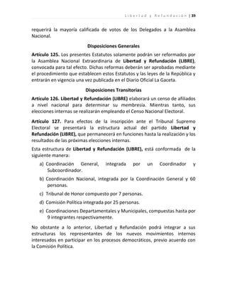 L i b e r t a d y R e f u n d a c i ó n | 39


requerirá la mayoría calificada de votos de los Delegados a la Asamblea
Nacional.
                          Disposiciones Generales
Artículo 125. Los presentes Estatutos solamente podrán ser reformados por
la Asamblea Nacional Extraordinaria de Libertad y Refundación (LIBRE),
convocada para tal efecto. Dichas reformas deberán ser aprobadas mediante
el procedimiento que establecen estos Estatutos y las leyes de la República y
entrarán en vigencia una vez publicada en el Diario Oficial La Gaceta.
                         Disposiciones Transitorias
Artículo 126. Libertad y Refundación (LIBRE) elaborará un censo de afiliados
a nivel nacional para determinar su membresía. Mientras tanto, sus
elecciones internas se realizarán empleando el Censo Nacional Electoral.
Artículo 127. Para efectos de la inscripción ante el Tribunal Supremo
Electoral se presentará la estructura actual del partido Libertad y
Refundación (LIBRE), que permanecerá en funciones hasta la realización y los
resultados de las próximas elecciones internas.
Esta estructura de Libertad y Refundación (LIBRE), está conformada de la
siguiente manera:
   a) Coordinación General,       integrada     por     un      Coordinador          y
       Subcoordinador.
   b) Coordinación Nacional, integrada por la Coordinación General y 60
       personas.
   c) Tribunal de Honor compuesto por 7 personas.
   d) Comisión Política integrada por 25 personas.
   e) Coordinaciones Departamentales y Municipales, compuestas hasta por
       9 integrantes respectivamente.
No obstante a lo anterior, Libertad y Refundación podrá integrar a sus
estructuras los representantes de los nuevos movimientos internos
interesados en participar en los procesos democráticos, previo acuerdo con
la Comisión Política.
 