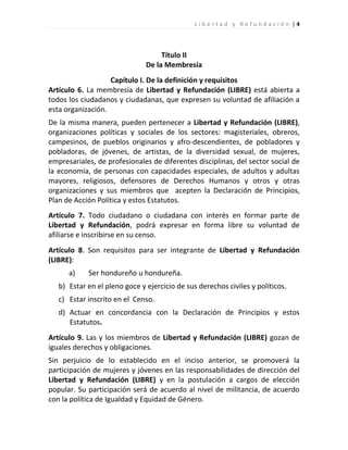 Libertad y Refundación |4




                                    Título II
                               De la Membresía
                   Capítulo I. De la definición y requisitos
Artículo 6. La membresía de Libertad y Refundación (LIBRE) está abierta a
todos los ciudadanos y ciudadanas, que expresen su voluntad de afiliación a
esta organización.
De la misma manera, pueden pertenecer a Libertad y Refundación (LIBRE),
organizaciones políticas y sociales de los sectores: magisteriales, obreros,
campesinos, de pueblos originarios y afro-descendientes, de pobladores y
pobladoras, de jóvenes, de artistas, de la diversidad sexual, de mujeres,
empresariales, de profesionales de diferentes disciplinas, del sector social de
la economía, de personas con capacidades especiales, de adultos y adultas
mayores, religiosos, defensores de Derechos Humanos y otros y otras
organizaciones y sus miembros que acepten la Declaración de Principios,
Plan de Acción Política y estos Estatutos.
Artículo 7. Todo ciudadano o ciudadana con interés en formar parte de
Libertad y Refundación, podrá expresar en forma libre su voluntad de
afiliarse e inscribirse en su censo.
Artículo 8. Son requisitos para ser integrante de Libertad y Refundación
(LIBRE):
      a)    Ser hondureño u hondureña.
   b) Estar en el pleno goce y ejercicio de sus derechos civiles y políticos.
   c) Estar inscrito en el Censo.
   d) Actuar en concordancia con la Declaración de Principios y estos
      Estatutos.
Artículo 9. Las y los miembros de Libertad y Refundación (LIBRE) gozan de
iguales derechos y obligaciones.
Sin perjuicio de lo establecido en el inciso anterior, se promoverá la
participación de mujeres y jóvenes en las responsabilidades de dirección del
Libertad y Refundación (LIBRE) y en la postulación a cargos de elección
popular. Su participación será de acuerdo al nivel de militancia, de acuerdo
con la política de Igualdad y Equidad de Género.
 
