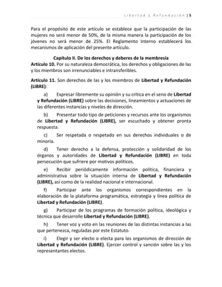 Libertad y Refundación |5


Para el propósito de este artículo se establece que la participación de las
mujeres no será menor de 50%, de la misma manera la participación de los
jóvenes no será menor de 25%. El Reglamento Interno establecerá los
mecanismos de aplicación del presente artículo.

           Capítulo II. De los derechos y deberes de la membresía
Artículo 10. Por su naturaleza democrática, los derechos y obligaciones de las
y los miembros son irrenunciables e intransferibles.
Artículo 11. Son derechos de las y los miembros de Libertad y Refundación
(LIBRE):
       a)    Expresar libremente su opinión y su crítica en el seno de Libertad
   y Refundación (LIBRE) sobre las decisiones, lineamientos y actuaciones de
   las diferentes instancias y niveles de dirección.
      b)    Presentar todo tipo de peticiones y recursos ante los organismos
   de Libertad y Refundación (LIBRE), ser escuchado y obtener pronta
   respuesta.
     c)     Ser respetada o respetado en sus derechos individuales o de
   minoría.
      d)    Tener derecho a la defensa, protección y solidaridad de los
   órganos y autoridades de Libertad y Refundación (LIBRE) en toda
   persecución que sufriere por motivos políticos.
       e)    Recibir periódicamente información política, financiera y
   administrativa sobre la situación interna de Libertad y Refundación
   (LIBRE), así como de la realidad nacional e internacional.
      f)    Participar ante los organismos correspondientes en la
   elaboración de la plataforma programática, estrategia y línea política de
   Libertad y Refundación (LIBRE).
      g)    Participar de los programas de formación política, ideológica y
   técnica que desarrolle Libertad y Refundación (LIBRE).
     h)     Tener voz y voto en las reuniones de las distintas instancias a las
   que pertenezca, reguladas por este Estatuto.
      i)    Elegir y ser electo o electa para los organismos de dirección de
   Libertad y Refundación (LIBRE). Ejercer control y sanción sobre las y los
   representantes electos.
 