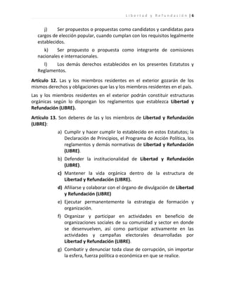 Libertad y Refundación |6


     j)    Ser propuestos o propuestas como candidatos y candidatas para
  cargos de elección popular, cuando cumplan con los requisitos legalmente
  establecidos.
     k)    Ser propuesto o propuesta como integrante de comisiones
  nacionales e internacionales.
     l)   Los demás derechos establecidos en los presentes Estatutos y
  Reglamentos.
Artículo 12. Las y los miembros residentes en el exterior gozarán de los
mismos derechos y obligaciones que las y los miembros residentes en el país.
Las y los miembros residentes en el exterior podrán constituir estructuras
orgánicas según lo dispongan los reglamentos que establezca Libertad y
Refundación (LIBRE).
Artículo 13. Son deberes de las y los miembros de Libertad y Refundación
(LIBRE):
            a) Cumplir y hacer cumplir lo establecido en estos Estatutos; la
               Declaración de Principios, el Programa de Acción Política, los
               reglamentos y demás normativas de Libertad y Refundación
               (LIBRE).
            b) Defender la institucionalidad de Libertad y Refundación
               (LIBRE).
            c) Mantener la vida orgánica dentro de la estructura de
               Libertad y Refundación (LIBRE).
            d) Afiliarse y colaborar con el órgano de divulgación de Libertad
               y Refundación (LIBRE)
            e) Ejecutar permanentemente la estrategia de formación y
               organización.
            f) Organizar y participar en actividades en beneficio de
               organizaciones sociales de su comunidad y sector en donde
               se desenvuelven, así como participar activamente en las
               actividades y campañas electorales desarrolladas por
               Libertad y Refundación (LIBRE).
            g) Combatir y denunciar toda clase de corrupción, sin importar
               la esfera, fuerza política o económica en que se realice.
 