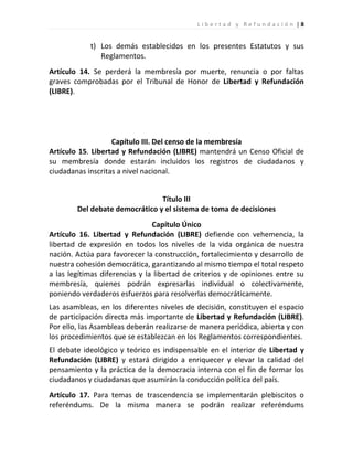 Libertad y Refundación |8


            t) Los demás establecidos en los presentes Estatutos y sus
               Reglamentos.
Artículo 14. Se perderá la membresía por muerte, renuncia o por faltas
graves comprobadas por el Tribunal de Honor de Libertad y Refundación
(LIBRE).




                   Capítulo III. Del censo de la membresía
Artículo 15. Libertad y Refundación (LIBRE) mantendrá un Censo Oficial de
su membresía donde estarán incluidos los registros de ciudadanos y
ciudadanas inscritas a nivel nacional.


                                Título III
        Del debate democrático y el sistema de toma de decisiones
                                Capítulo Único
Artículo 16. Libertad y Refundación (LIBRE) defiende con vehemencia, la
libertad de expresión en todos los niveles de la vida orgánica de nuestra
nación. Actúa para favorecer la construcción, fortalecimiento y desarrollo de
nuestra cohesión democrática, garantizando al mismo tiempo el total respeto
a las legítimas diferencias y la libertad de criterios y de opiniones entre su
membresía, quienes podrán expresarlas individual o colectivamente,
poniendo verdaderos esfuerzos para resolverlas democráticamente.
Las asambleas, en los diferentes niveles de decisión, constituyen el espacio
de participación directa más importante de Libertad y Refundación (LIBRE).
Por ello, las Asambleas deberán realizarse de manera periódica, abierta y con
los procedimientos que se establezcan en los Reglamentos correspondientes.
El debate ideológico y teórico es indispensable en el interior de Libertad y
Refundación (LIBRE) y estará dirigido a enriquecer y elevar la calidad del
pensamiento y la práctica de la democracia interna con el fin de formar los
ciudadanos y ciudadanas que asumirán la conducción política del país.
Artículo 17. Para temas de trascendencia se implementarán plebiscitos o
referéndums. De la misma manera se podrán realizar referéndums
 